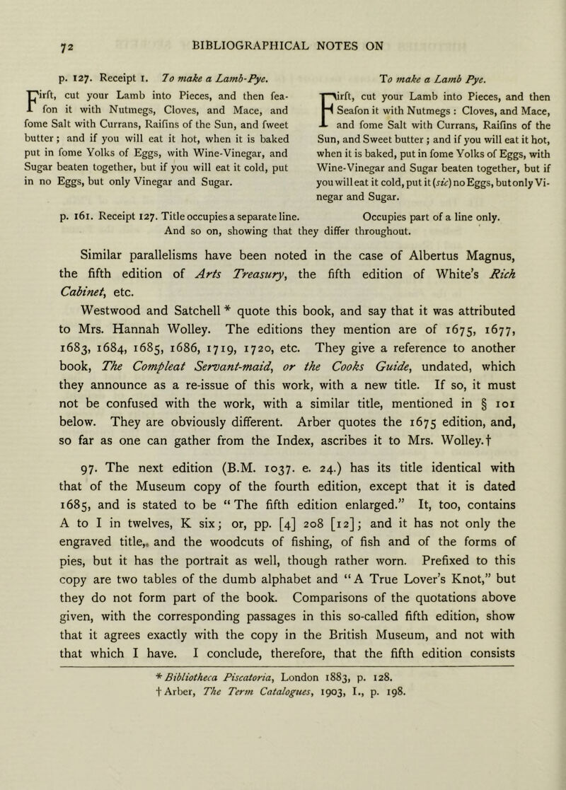 p. 127. Receipt 1. 70 make a Lamb-Pye. Firft, cut your Lamb into Pieces, and then fea- fon it with Nutmegs, Cloves, and Mace, and fome Salt with Currans, Raifins of the Sun, and fweet butter; and if you will eat it hot, when it is baked put in fome Yolks of Eggs, with Wine-Vinegar, and Sugar beaten together, but if you will eat it cold, put in no Eggs, but only Vinegar and Sugar. To make a Lamb Pye. Firft, cut your Lamb into Pieces, and then Seafon it with Nutmegs : Cloves, and Mace, and fome Salt with Currans, Raifins of the Sun, and Sweet butter ; and if you will eat it hot, when it is baked, put in fome Yolks of Eggs, with Wine-Vinegar and Sugar beaten together, but if you will eat it cold, put it(j-rV) no Eggs, but only Vi- negar and Sugar. p. 161. Receipt 127. Title occupies a separate line. Occupies part of a line only. And so on, showing that they differ throughout. Similar parallelisms have been noted in the case of Albertus Magnus, the fifth edition of Arts Treasury, the fifth edition of White’s Rich Cabinet, etc. Westwood and Satchell * quote this book, and say that it was attributed to Mrs. Hannah Wolley. The editions they mention are of 1675, I^77> 1683, 1684, 1685, 1686, 1719, 1720, etc. They give a reference to another book, The Compleat Servant-maid, or the Cooks Guide, undated, which they announce as a re-issue of this work, with a new title. If so, it must not be confused with the work, with a similar title, mentioned in § 101 below. They are obviously different. Arber quotes the 1675 edition, and, so far as one can gather from the Index, ascribes it to Mrs. Wolley. t 97. The next edition (B.M. 1037. e. 24.) has its title identical with that of the Museum copy of the fourth edition, except that it is dated 1685, and is stated to be “The fifth edition enlarged.” It, too, contains A to I in twelves, K six; or, pp. [4] 208 [12]; and it has not only the engraved title,, and the woodcuts of fishing, of fish and of the forms of pies, but it has the portrait as well, though rather worn. Prefixed to this copy are two tables of the dumb alphabet and “A True Lover’s Knot,” but they do not form part of the book. Comparisons of the quotations above given, with the corresponding passages in this so-called fifth edition, show that it agrees exactly with the copy in the British Museum, and not with that which I have. I conclude, therefore, that the fifth edition consists * Bibliotheca Piscatoria, London 1883, p. 128. + Arber, The Term Catalogues, 1903, I., p. 198.