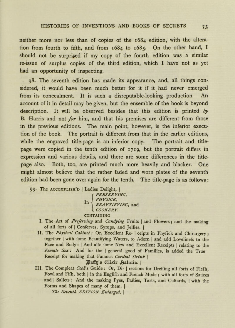 neither more nor less than of copies of the 1684 edition, with the altera- tion from fourth to fifth, and from 1684 to 1685. On the other hand, I should not be surprised if my copy of the fourth edition was a similar re-issue of surplus copies of the third edition, which I have not as yet had an opportunity of inspecting. 98. The seventh edition has made its appearance, and, all things con- sidered, it would have been much better for it if it had never emerged from its concealment. It is such a disreputable-looking production. An account of it in detail may be given, but the ensemble of the book is beyond description. It will be observed besides that this edition is printed by B. Harris and not for him, and that his premises are different from those in the previous editions. The main point, however, is the inferior execu- tion of the book. The portrait is different from that in the earlier editions, while the engraved title-page is an inferior copy. The portrait and title- page were copied in the tenth edition of 1719, but the portrait differs in expression and various details, and there are some differences in the title- page also. Both, too, are printed much more heavily and blacker. One might almost believe that the rather faded and worn plates of the seventh edition had been gone over again for the tenth. The title-page is as follows: 99. The accomplish’d | Ladies Delight, | {PRESERVING, PHYSICK, BE A VTIFYING, and COOKERY. CONTAINING I. The Art of Preferving and Candying Fruits | and Flowers; and the making of all forts of | Conferves, Syrups, and Jellies. | II. The Physical Cabinet: Or, Excellent Re- | ceipts in Phyfick and Chirurgery; together | with fome Beautifying Waters, to Adorn | and add Lovelinefs to the Face and Body: | And alfo fome New and Excellent Receipts | relating to the Female Sex: And for the | general good of Families, is added the True Receipt for making that Famous Cordial Drink | (Elixir .Salutis. | III. The Compleat Cook’s Guide : Or, Di- | rections for Dreffing all forts of Flefh, Fowl and Fifh, both | in the Englifh and French Mode; with all forts of Sauces and | Sallets: And the making Pyes, Parties, Tarts, and Cuftards, | with the Forms and Shapes of many of them. | The Seventh EDITION Enlarged. \