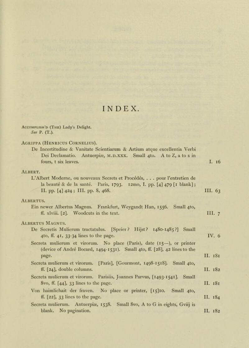 INDEX. Accomplish’d (The) Lady’s Delight. See P. (T.). Agrippa (Henricus Cornelius). De Incertitudine & Vanitate Scientiarum & Artium atque excellentia Verbi Dei Declamatio. Antuerpiie, m.d.xxx. Small 4to. A to Z, a to s in fours, t six leaves. Albert. L’Albert Moderne, ou nouveaux Secrets et Procedes, . . . pour l’entretien de la beaute & de la sante. Paris, 1793. i2mo, I. pp. [4] 479 [1 blank] ; II. pp. [4] 424 ; III. pp. 8, 468. Albertus. Ein newer Albertus Magnus. Frankfurt, Weygandt Han, 1556. Small 4to, ff. xlviii. [2]. Woodcuts in the text. Albertus Magnus. De Secretis Mulierum tractatulus. [Speier ? Hijst? 14S0-1485?] Small 4to, ff. 41, 33-34 lines to the page. Secreta mulierum et virorum. No place (Paris), date (15—), or printer (device of Andre Bocard, 1494-1531). Small 4to, ff. [28], 42 lines to the page. Secreta mulierum et virorum. [Paris], [Gourmont, 1498-1518]. Small 4to, ff. [24], double columns. Secreta mulierum et virorum. Parisiis, Joannes Parvus, [1493-1541]. Small 8vo, ff. [44], 33 lines to the page. Von haimlichait der fraven. No place or printer, [i5]io. Small 4to, ff. [22], 33 lines to the page. Secreta mulierum. Antuerpiae, 1538. Small 8vo, A to G in eights, Gviij is I. 16 III. 63 III. 7 IV. 6 II. 181 II. 182 II. 181 II. 184