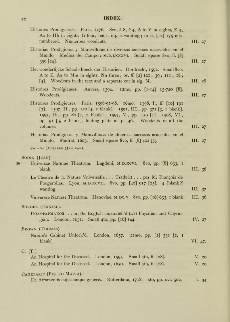 IO Histoires Prodigieuses. Paris, 1576. 8vo, a 8, e 4, A to Y in eights, Z 4, Aa to Ilh in eights, Ii four, but f. iiij. is wanting; or ff. [12] 175 mis- numbered. Numerous woodcuts. III. 27 Historias Prodigiosas y Maravillosas de diversos sucessos acaescidos en el Mundo. Medina del Campo; m.d.lxxxvi. Small square 8vo, ff. [8] 399 in. 27 Piet wonderlijcke Schadt-Boeck der Historien. Dordrecht, 1592. Small 8vo. A to Z, Aa to Mm in eights, Nn three ; or, ff. [2] 120; 39 ; 111 ; 18 ; [4]. Woodcuts in the text and a separate cut in sig. M. III. 28 Histoires Prodigieuses. Anvers, 1594. i2mo, pp. [1-14] 15-720 [8], Woodcuts. III. 27 Histoires Prodigieuses. Paris, 1598-97-98. i6mo. 1598, I., ff. [10] 191 [3]- 1597, II., pp. 120 [4, 2 blank]. 1597, III., pp. 372 [3, x blank]. 1597, IV., pp. 80 [4, 2 blank], 1597, V., pp. 159 [i], 1598, VI., PP- 91 [3> 2 blank], folding plate at p. 46. Woodcuts in all the volumes. III. 27 Historias Prodigiosas y Maravillosas de diuersos sucessos acaecidos en el Mundo. Madrid, 1603. Small square 8vo, ff. [8] 402 [5]. III. 27 See also Duisberg (Jan van). Bodin (Jean). 80 Universae Naturae Theatrum. Lugduni, M.D.XCVI. 8vo, pp. [8] 633, 1 blank. III. 36 Le Theatre de la Nature Vniverselle . . . Traduict . . . par M. Francis de Fougerolles. Lyon, m.d.xcvii. 8vo, pp. [40] 917 [25]. 4 [blank?] wanting. III. 37 Vniversae Naturae Theatrum. Hanoviae, M.DC.V. 8vo. pp. [16] 633, 1 blank. III. 36 Border (Daniel). II0AY<PAPMAK02 ... or, the English unparalell’d (sic) Physitian and Chyrur- gian. London, 1651. Small 4to, pp. [16] 144. IV. 27 Brown (Thomas). Nature’s Cabinet Unlock’d. London, 1657. i2mo, pp. [2] 331 [2, 1 blank]. VI. 47. C. (T.). An Flospital for the Diseased. London, 1595. Small 4to, ff. [28]. V. 20 An Hospital for the Diseased. London, 1630. Small 4to, ff. [28]. V. 20 Canepario (Pietro Maria).