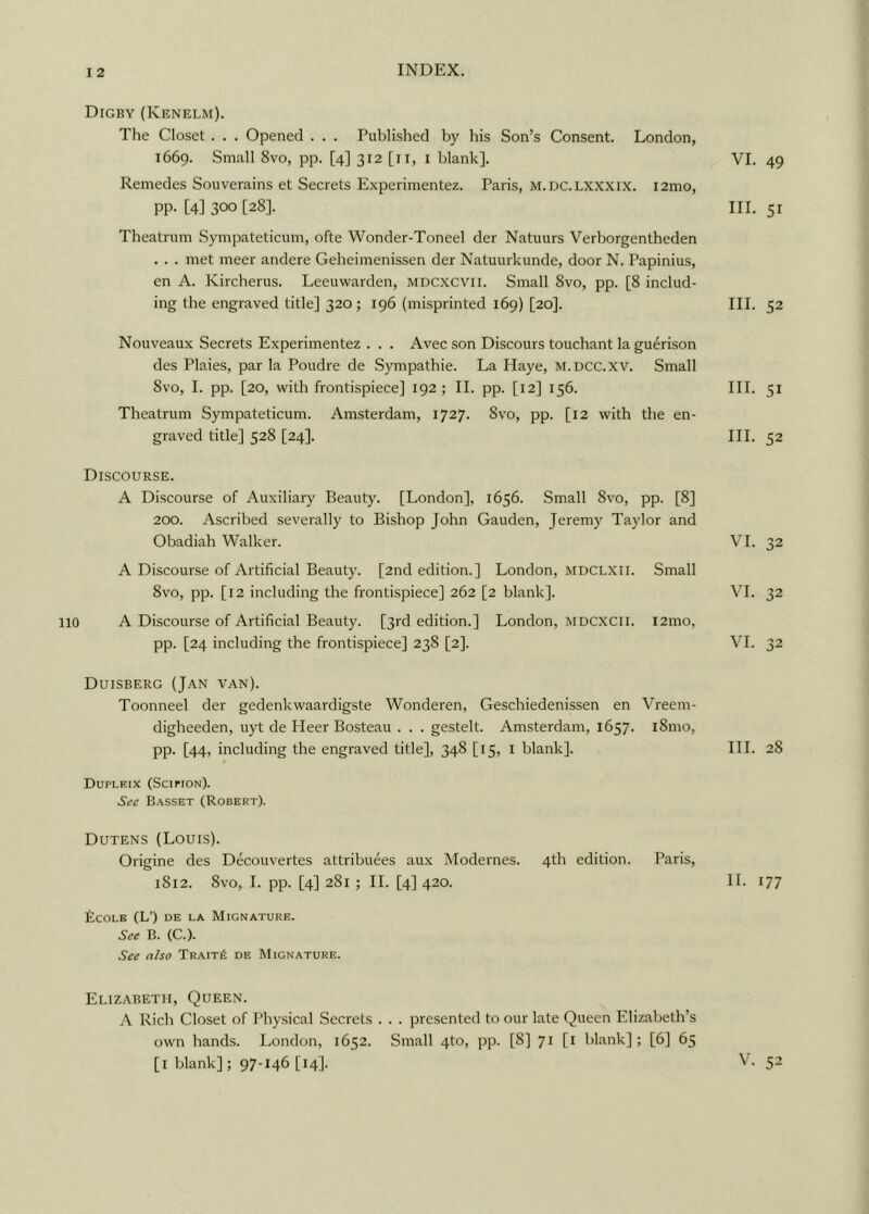 Digby (Kenelm). The Closet . . . Opened . . . Published by his Son’s Consent. London, 1669. Small 8vo, pp. [4] 312 [11, 1 blank]. VI. Remedes Souverains et Secrets Experimentez. Paris, m.dc.lxxxix. i2mo, pp. [4] 300 [28]. III. Theatrum Sympateticum, ofte Wonder-Toneel der Natuurs Verborgentheden . . . met meer andere Geheimenissen der Natuurkunde, door N. Papinius, en A. Kircherus. Leeuwarden, mdcxcvii. Small 8vo, pp. [8 includ- ing the engraved title] 320; 196 (misprinted 169) [20]. III. Nouveaux Secrets Experimentez . . . Avec son Discours touchant la guerison des Plaies, par la Poudre de Sympathie. La Haye, m.dcc.xv. Small 8vo, I. pp. [20, with frontispiece] 192 ; II. pp. [12] 156. III. Theatrum Sympateticum. Amsterdam, 1727. Svo, pp. [12 with the en- graved title] 528 [24]. III. Discourse. A Discourse of Auxiliary Beauty. [London], 1656. Small Svo, pp. [8] 200. Ascribed severally to Bishop John Gauden, Jeremy Taylor and Obadiah Walker. VI. A Discourse of Artificial Beauty. [2nd edition.] London, MDCLXII. 8vo, pp. [12 including the frontispiece] 262 [2 blank]. Small VI. 110 A Discourse of Artificial Beauty. [3rd edition.] London, MDCXCII. pp. [24 including the frontispiece] 238 [2]. i2mo, VI. Duisberg (Jan van). Toonneel der gedenkwaardigste Wonderen, Geschiedenissen en digheeden, uyt de Heer Bosteau . . . gestelt. Amsterdam, 1657. pp. [44, including the engraved title], 348 [15, 1 blank]. Vreem- i8mo, III. Dupleix (Scipion). See Basset (Robert). Dutens (Louis). Origine des Decouvertes attributes aux Modernes. 4th edition. 1812. Svo, I. pp. [4] 281 ; II. [4] 420. Paris, II. ficOLK (L’) DE LA MlGNATURE. See B. (C.). See also Trait£ de Mignature. Elizabeth, Queen. A Rich Closet of Physical Secrets . . . presented to our late Queen Elizabeth’s own hands. London, 1652. Small 4to, pp. [8] 71 [1 blank] ; [6] 65 [1 blank]; 97-146 [14]. 49 51 52 51 52 32 32 32 28 77 V. 52