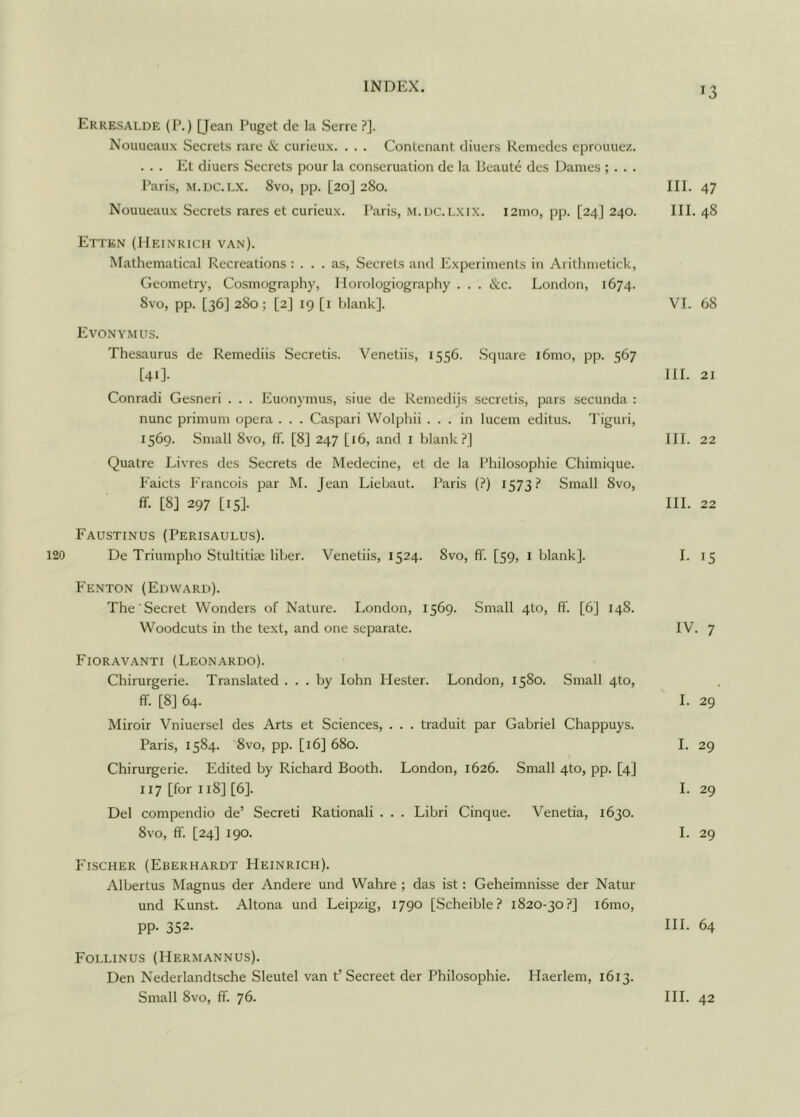 Erresalde (P.) [Jean Puget de la Serre ?]. Nouueaux Secrets rare & curieux. . . . Contenant diuers Remedes eprouuez. ... Et diuers Secrets pour la conserualion de la Beaute des Dames ; . . . Paris, m.dc.lx. 8vo, pp. [20] 280. III. 47 Nouueaux Secrets rares et curicux. Paris, m.dc.lxix. i2mo, pp. [24] 240. III. 48 Etten (Heinrich van). Mathematical Recreations: ... as, Secrets and Experiments in Arithmetick, Geometry, Cosmography, Horologiography . . . &c. London, 1674. 8vo, pp. [36] 280 ; [2] 19 [1 blank]. VI. 68 Evonymus. Thesaurus de Remediis Secretis. Venetiis, 1556. Square i6mo, pp. 567 [41]. III. 21 Conradi Gesneri . . . Euonymus, siue de Remedijs secretis, pars secunda : nunc primum opera . . . Caspari Wolphii ... in lucem editus. Tiguri, 1569. Small 8vo, ff. [8] 247 [16, and 1 blank?] III. 22 Quatre Livres des Secrets de Medecine, et de la Philosophic Chimique. Eaicts Francois par M. Tean Liebaut. Paris (?) 1573? Small 8vo, ff- [8] 297 [15]- HI. 22 Faustinus (Perisaulus). De Triumpho Stultitiae liber. Venetiis, 1524. 8vo, ff. [59, I blank]. I. 15 Fenton (Edward). The Secret Wonders of Nature. London, 1569. Small 4to, ff. [6] 148. Woodcuts in the text, and one separate. IV. 7 Fioravanti (Leonardo). Chirurgerie. Translated ... by Iohn Hester. London, 1580. Small 4to, ff. [8] 64. I. 29 Miroir Vniuersel des Arts et Sciences, . . . traduit par Gabriel Chappuys. Paris, 1584. 8vo, pp. [16] 680. I. 29 Chirurgerie. Edited by Richard Booth. London, 1626. Small 4to, pp. [4] 117 [for 118] [6]. I. 29 Del compendio de’ Secreti Rationali . . . Libri Cinque. Venetia, 1630. 8vo, ff. [24] 190. I. 29 Fischer (Eberhardt Heinrich). Albertus Magnus der Andere und Wahre ; das ist: Geheimnisse der Natur und Kunst. Altona und Leipzig, 1790 [Scheible ? 1820-30?] i6mo, pp. 352. III. 64 Follinus (Hermannus). Den Nederlandtsche Sleutel van t’Secreet der Philosophic. Haerlem, 1613. Small 8vo, ff. 76. III. 42