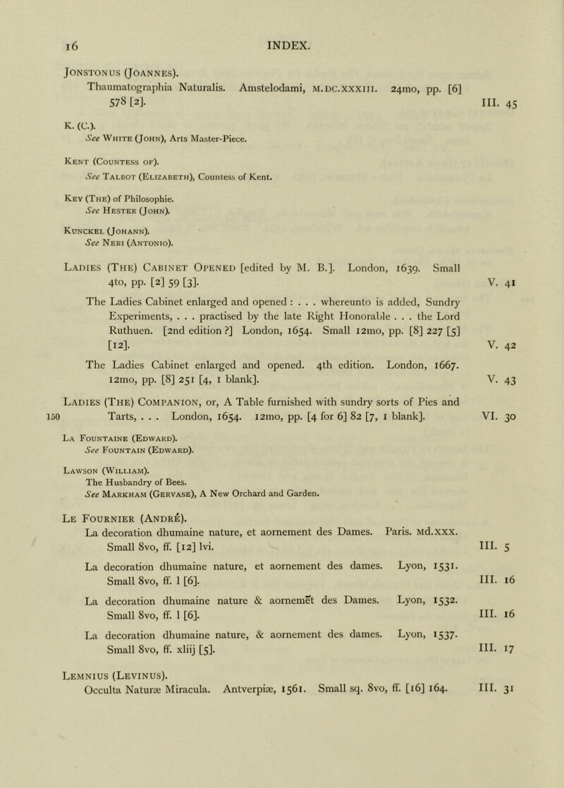 150 Jonstonus (Joannes). Thaumatographia Naturalis. Amstelodami, m.dc.xxxiii. 24mo, pp. [6] K. (C.). See White (John), Arts Master-Piece. Kent (Countess of). Key (The) of Philosophie. Kunckel (Johann). Ladies (The) Cabinet Opened [edited by M. B.]. London, 1639. Small 4to, pp. [2] 59 [3]. V. 41 The Ladies Cabinet enlarged and opened : . . . whereunto is added, Sundry Experiments, . . . practised by the late Right Honorable . . . the Lord Ruthuen. [2nd edition ?] London, 1654. Small i2mo, pp. [8] 227 [5] [12]. V. 42 The Ladies Cabinet enlarged and opened. 4th edition. London, 1667. i2mo, pp. [8] 251 [4, 1 blank]. V. 43 Ladies (The) Companion, or, A Table furnished with sundry sorts of Pies and Tarts, . . . London, 1654. i2mo, pp. [4 for 6] 82 [7, I blank]. VI. 30 La Fountaine (Edward). See Fountain (Edward). Lawson (William). The Husbandry of Bees. See Markham (Gervase), A New Orchard and Garden. Le Fournier (Andre). La decoration dhumaine nature, et aornement des Dames. Paris. Md.xxx. Small 8vo, ff. [12] lvi. III. 5 La decoration dhumaine nature, et aornement des dames. Lyon, 1531. Small 8vo, ff. 1 [6]. III. 16 La decoration dhumaine nature & aornemet des Dames. Lyon, 1532. Small 8vo, ff. 1 [6]. III. 16 La decoration dhumaine nature, & aornement des dames. Lyon, 1537. Small 8vo, ff. xliij [5]. HI- 17 Lemnius (Levinus). Occulta Naturae Miracula. Antverpiae, 1561. Small sq. 8vo, ff. [16] 164. III. 31