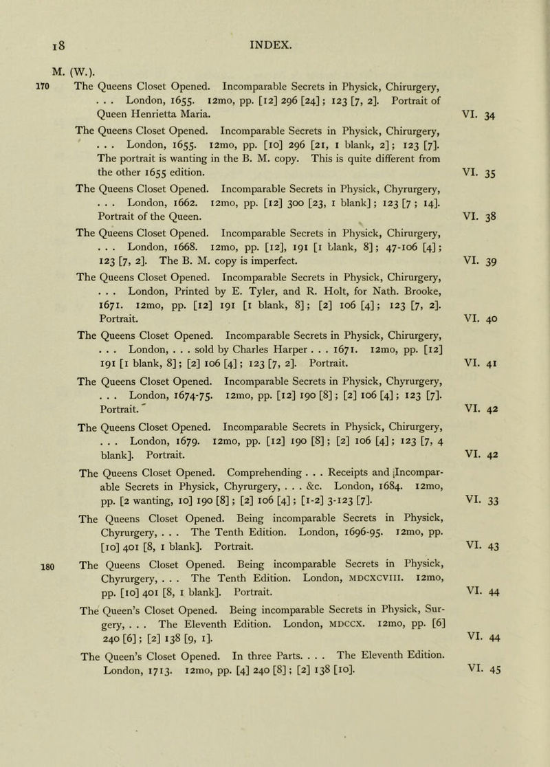 M. (W.). 170 The Queens Closet Opened. Incomparable Secrets in Physick, Chirurgery, . . . London, 1655. i2mo, pp. [12] 296 [24]; 123 [7, 2]. Portrait of Queen Henrietta Maria. The Queens Closet Opened. Incomparable Secrets in Physick, Chirurgery, . . . London, 1655. i2mo, pp. [10] 296 [21, 1 blank, 2]; 123 [7]. The portrait is wanting in the B. M. copy. This is quite different from the other 1655 edition. The Queens Closet Opened. Incomparable Secrets in Physick, Chyrurgery, . . . London, 1662. t2mo, pp. [12] 300 [23, 1 blank]; 123 [7; 14]. Portrait of the Queen. The Queens Closet Opened. Incomparable Secrets in Physick, Chirurgery, . . . London, 1668. i2mo, pp. [12], 191 [1 blank, 8]; 47-106 [4]; 123 [7, 2]. The B. M. copy is imperfect. The Queens Closet Opened. Incomparable Secrets in Physick, Chirurgery, . . . London, Printed by E. Tyler, and R. Holt, for Nath. Brooke, 1671. l2mo, pp. [12] 191 [1 blank, 8]; [2] 106 [4]; 123 [7, 2]. Portrait. The Queens Closet Opened. Incomparable Secrets in Physick, Chirurgery, . . . London, . . . sold by Charles Harper . . . 1671. i2mo, pp. [12] 191 [1 blank, 8]; [2] 106 [4]; 123 [7, 2]. Portrait. The Queens Closet Opened. Incomparable Secrets in Physick, Chyrurgery, . . . London, 1674-75. i2mo, pp. [12] 190 [8]; [2] 106 [4]; 123 [7]. Portrait. The Queens Closet Opened. Incomparable Secrets in Physick, Chirurgery, . . . London, 1679. i2mo, pp. [12] 190 [8]; [2] 106 [4]; 123 [7, 4 blank]. Portrait. The Queens Closet Opened. Comprehending . . . Receipts and .Incompar- able Secrets in Physick, Chyrurgery, . . . &c. London, 1684. l2mo, pp. [2 wanting, 10] 190 [8]; [2] 106 [4]; [1-2] 3-123 [7]. The Queens Closet Opened. Being incomparable Secrets in Physick, Chyrurgery, . . . The Tenth Edition. London, 1696-95. i2mo, pp. [10] 401 [8, 1 blank]. Portrait. 180 The Queens Closet Opened. Being incomparable Secrets in Physick, Chyrurgery, . . . The Tenth Edition. London, mdcxcviii. i2mo, pp. [to] 401 [8, 1 blank]. Portrait. The Queen’s Closet Opened. Being incomparable Secrets in Physick, Sur- gery, . . . The Eleventh Edition. London, mdccx. i2mo, pp. [6] 240 [6]; [2] 138 [9, 1]. The Queen’s Closet Opened. In three Parts. . . . The Eleventh Edition. London, 1713. i2mo, pp. [4] 240 [8]; [2] 138 [10]. VI. 34 VI. 35 VI. 38 VI. 39 VI. 40 VI. 41 VI. 42 VI. 42 VI. 33 VI. 43 VI. 44 VI. 44 VI. 45