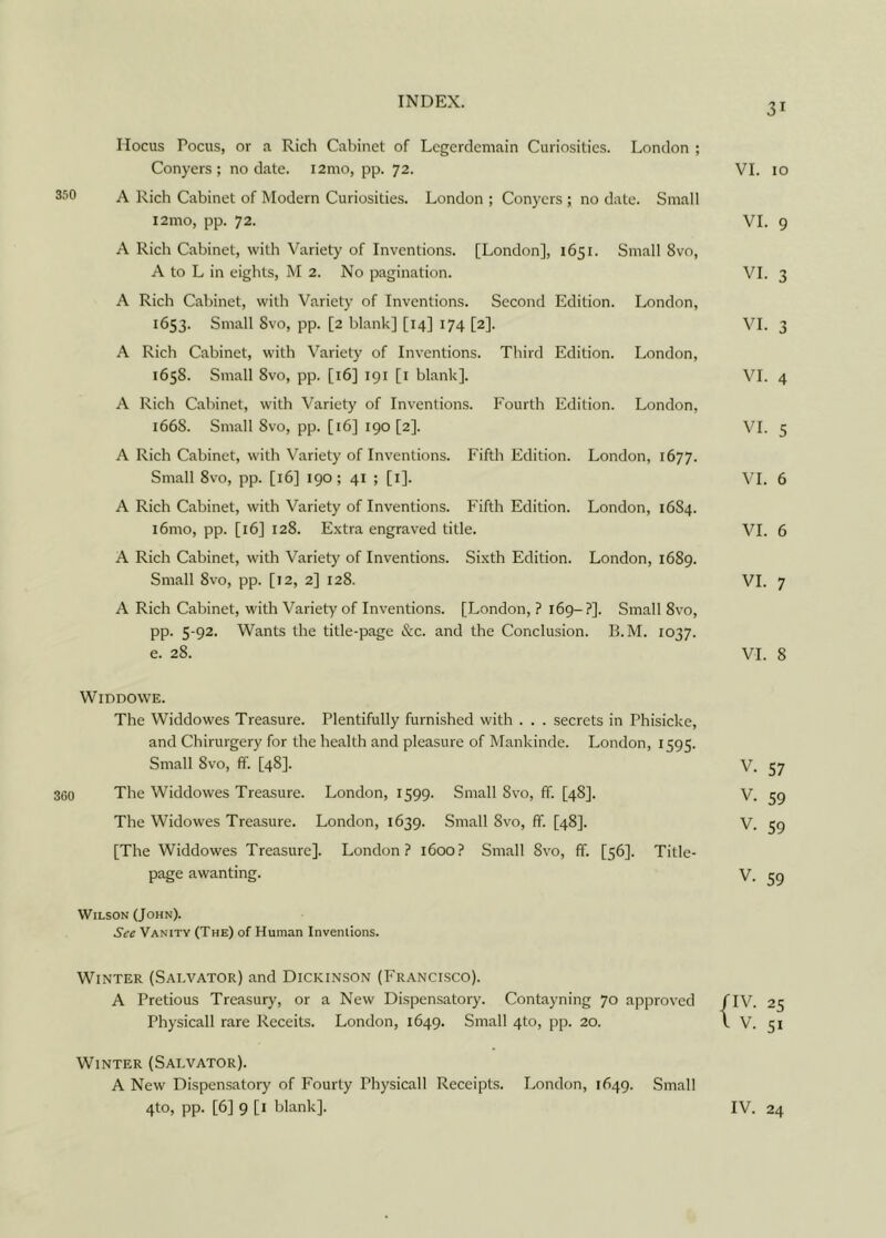31 Hocus Focus, or a Rich Cabinet of Legerdemain Curiosities. London ; Conyers; no date. i2mo, pp. 72. VI. 10 3J0 A Rich Cabinet of Modern Curiosities. London ; Conyers ; no date. Small i2mo, pp. 72. VI. 9 A Rich Cabinet, with Variety of Inventions. [London], 1651. Small 8vo, A to L in eights, M 2. No pagination. VI. 3 A Rich Cabinet, with Variety of Inventions. Second Edition. London, 1653. Small 8vo, pp. [2 blank] [14] 174 [2]. VI. 3 A Rich Cabinet, with Variety of Inventions. Third Edition. London, 1658. Small 8vo, pp. [16] 191 [1 blank]. VI. 4 A Rich Cabinet, with Variety of Inventions. Fourth Edition. London, 166S. Small 8vo, pp. [16] 190 [2]. VI. 5 A Rich Cabinet, with Variety of Inventions. Fifth Edition. London, 1677. Small 8vo, pp. [16] 190; 41 ; [1]. VI. 6 A Rich Cabinet, with Variety of Inventions. Fifth Edition. London, 16S4. i6mo, pp. [16] 128. Extra engraved title. VI. 6 A Rich Cabinet, with Variety of Inventions. Sixth Edition. London, 1689. Small 8vo, pp. [12, 2] 128. VI. 7 A Rich Cabinet, with Variety of Inventions. [London, ? 169-?]. Small 8vo, pp. 5-92. Wants the title-page &c. and the Conclusion. B.M. 1037. e. 28. VI. 8 WlDDOWE. The Widdowes Treasure. Plentifully furnished with . . . secrets in Phisicke, and Chirurgery for the health and pleasure of Mankinde. London, 1595. Small 8vo, ff. [48]. V. 57 360 The Widdowes Treasure. London, 1599. Small 8vo, ff. [48]. V. 59 The Widowes Treasure. London, 1639. Small 8vo, ff. [48]. V. 59 [The Widdowes Treasure]. London? 1600? Small 8vo, ff. [56]. Title- page awanting. V. 59 Wilson (John). See Vanity (The) of Human Inventions. Winter (Salvator) and Dickinson (Francisco). A Pretious Treasury, or a New Dispensatory. Contayning 70 approved /IV. 25 Physicall rare Receits. London, 1649. Small 4to, pp. 20. \ V. 51 Winter (Salvator). A New Dispensatory of Fourty Physicall Receipts. London, 1649. Small