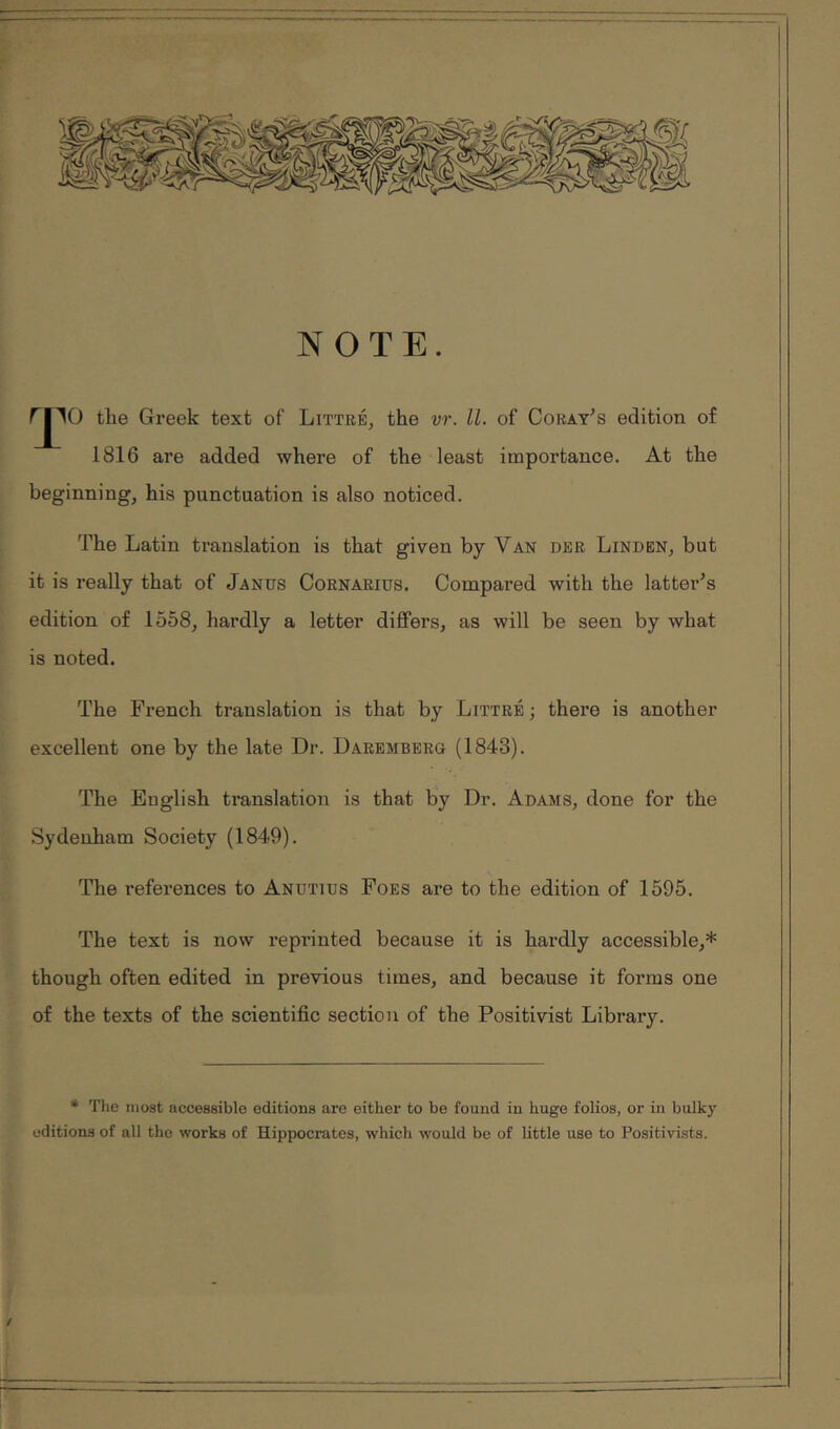 NOTE. Γ|1() the Greek text of Littré, the vr. ll. of Coray^s edition of 1816 are added where of the least importance. At the t beginning, his punctuation is also noticed. The Latin translation is that given by Van dbr Linden, but it is really that of Janus Cornarius. Compared with the latter^s edition of 1558, hardly a letter differs, as will be seen by what ' is noted. The French translation is that by Littré ; there is another ' excellent one by the late Dr. Darembbrq (1843). [The English translation is that by Dr. Adams, done for the Sydenham Society (1849). The references to Anutius Foes are to the edition of 1595. The text is now reprinted because it is hardly accessible,* though often edited in previous times, and because it forms one of the texts of the scientific section of the Positivist Library. * The most accessible editions are either to be found in huge folios, or in bulky editions of all the works of Hippocrates, which would be of little use to Positivists.