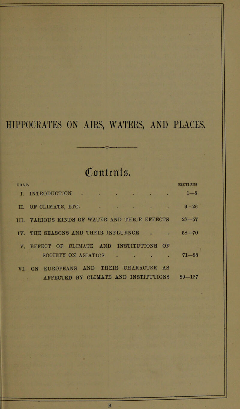 HIPPOCRATES ON AIRS, WATERS, AND PLACES, Contents. CHAP. I. INTRODUCTION II. OF CLIMATE, ETC. III. VARIOUS KINDS OF WATER AND THEIR EFFECTS IV. THE SEASONS AND THEIR INFLUENCE V. EFFECT OF CLIMATE AND INSTITUTIONS OF SOCIETY ON ASIATICS . . . . VI. ON EUROPEANS AND THEIR CHARACTER AS AFFECTED BY CLIMATE AND INSTITUTIONS SECTIONS 1—8 9-26 27—57 68—70 71—88 89—127