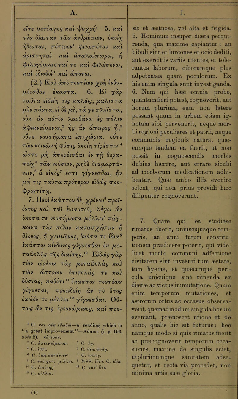 την δίαιταν των άνόρωττων, οκοίγ ■η^ονται, ττότερον' φιλοττόται και άρΐ(ΓΤΎ}τα) κα) άταλα/ττωροί, η φιλογυμνασ-ταί τε κα) φ/λόττονοί, και εόωόοΓ και αττοτοι, (2.) Καί άτΓο τουτεων ρ^ρη ενόυ- μεετόαι εκαττα. 6. Εΐ 7^Ρ ταΰτα είδε/η καλα)^, μά'λκττα μεν ττάντα, ε) δε ριή, τά 7ε ττλεΐ'σ’τα, ούκ αν αύτδν λανάάνοί If ττοΚιν άφικνεόμενον,'^ ^ς αν αττειρος ού^ε νουτηματα εττιγωρια, ούτε τώνκοινώνη φυτις όκο/η τίςεσην'* ω(Γτε μ^ άττορεετόαι εν τύ) θερα- ττε/τ]® των νοίκτων, ριηδά ^ιαμαρτά- νε<ν, α εικος^ εστι γιγνετοαι, ην ]αη τις ταϋτα ττρότερον είδώ^ ττρο- φροντίσ-γ. 7. ΐΙερ) έκαστου δε, χ^ρόνου^ προϊ- όντος κα) του ενιαυτού, Χεγοι αν οκόσα τε νουσηματα μεΧΚει^ iray- κοινα την πόίΚιν κατασγ_ησειν η θερεος, η χ^ειμώνος, οκόσα τε ίδία® εκάστω κίνδυνος “γίγνεσθαι εκ με- ταβοΧης της Βιαίτης.^*^ Ειόως γαρ των ωρεων τας μεταβολας κα) τών άστρων εττιτοΧάς τε κα) θυσίας, καθότι έκαστον τουτεων γιγνεται, ττροει^είη αν το έτος οκοϊόν τι με70\,ει γίγνεσθαι. Ού- τως αν τις ερευνώμενος, κα) προ- ' 0. και ονκ Ιδωδοί—a reading which is “a great improvement—Adams (i. p. 196, note 2). KOTtpov. ^ C. άτΓίκνίόμίνον. ^ C tij. * C. tan. ‘ C. (JfpiiTTtjîÿ. ® C. liapaprâvftv ’ C. Ιοικάς.  C. τυν χρό. με\\οι. “ MSS. Ιϋιιι. C. ίδίι/ι '® C. διαίτης· *' C. κατ' δτι. C. μίΧλυι. 5. Hominum insuper diæta perqui- renda, qua maxime capiantur : an bibuli sint et lurcones et ocio dediti, aut exercitiis variis utentes, et tole- rantes laborum, ciborum que plus adpetentes quam poculorum. Ex his enim singula sunt investiganda. 6. Nam qui hæc omnia probe, quantum fieri potest, cognoverit, aut horum plurima, eum non latere possunt quum in urbem etiam ig- notam sibi pervenerit, neque mor- bi regioni peculiares et patrii, neque communis regionis natura, quae- cunque tandem ea fuerit, ut non possit in cognoscendis morbis dubius haerere, aut errare sicubi ad morborum medicationem adhi- beatur. Quæ ambo illis evenire solent, qui non prius providi hæc diligenter cognoverunt. 7. Quare qui ea studiose rimatus fuerit, uniuscujusque tem- poris, ac anni futuri constitu- tionem prædicere poterit, qui vide- licet morbi communi adfectiono civitatem sint invasuri tum æstate, tum hyeme, et quæcunque peri- cula unicuique sint timenda ex diætæ ac victus immutatione. Quum enim temporum mutationes, et astrorum ortus ac occasus observa- verit, quemadmodum singula horum eveniant, prænoscet utique et de anno, qualis hic sit futurus : hoc namque modo si quis rimatus fuerit ac præcoguoverit temporum occa- siones, maxime de singulis sciet, utplurimumque sanitatem adse- quetur, et recta via procedet, non minima artis suæ gloria.