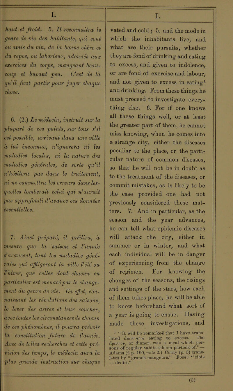 haut et froid. 5. Il reconnaîtra le genre de vie des habitants, qid sont ou amis du vin, de la bonne chère et du repos, ou laborieux, adonnés aux exercices du coips, mangeant beau- coup et buvant peu. C’est de là qu’il faut partir pour juger chaque chose. 6. (2.) Le médecin, instruit sur la qdupart de ces points, sur tous s’il est possible, arrivant dans une ville à lui inconnue, n’ignorera ni les maladies localrs, ni la nature des maladies générales, de sorte qu’il n’hésitei-a pas dans le traitement, ni ne commettra les erreurs dans les- quelles tomberait celui qui n’aurait pas approfondi d’avance ces données essentielles. 7. Ainsi préparé, il prédira, à mesure que la saison et l’année s’avancent, tant les maladies géné- rales qui afiigeront la ville l’été ou l’hiver, que celles dont chacun en particulier est menacé par le change- ment du genre de vie. En effet, con- naissant les révulutions des saisons, le lever des astres et leur coucher, avec toutes les circonstances de chacun de ces phénomènes, il pourra qirévoir la constitution future de l’année. Avec de telles recherches et cette pré- vision des temps, le médecin aura la plus grande instruction sur chaque I. vated and cold ; 5. and the mode in which the inhabitants live^ and what are their pursuits, whether they are fond of drinking and eating to excess, and given to indolence, or are fond of exercise and labour, and not given to excess in eating^ and drinking. From these things he must proceed to investigate every- thing else. 6. For if one knows all these things well, or at least the greater part of them, he cannot miss knowing, when he comes into a strange city, either the diseases peculiar to the place, or the parti* cular nature of common diseases, so that he will not be in doubt as to the treatment of the diseases, or commit mistakes, as is likely to be the case provided one had not previously considered these mat- ters. 7. And in particular, as the season and the year advances, he can tell what epidemic diseases will attack the city, either in summer or in winter, and what each individual will be in danger of experiencing from the change of regimen. For knowing the changes of the seasons, the risings and settings of the stars, how each of them takes place, he will be able to know beforehand what sort of a year is going to ensue. Having made these investigations, and ‘ “ It will bo retnarked that I have trans- lated άριητητηΐ eating to excess. The ctpiarov, or dinner, was a meal which per- sons of regular habits seldom partook of.”— Adams (i. p. 190, note 2.) Coray (p. 5) traus- hitos by “grands mangeurs.” Foes : “cibis . . dediti.” (ό)