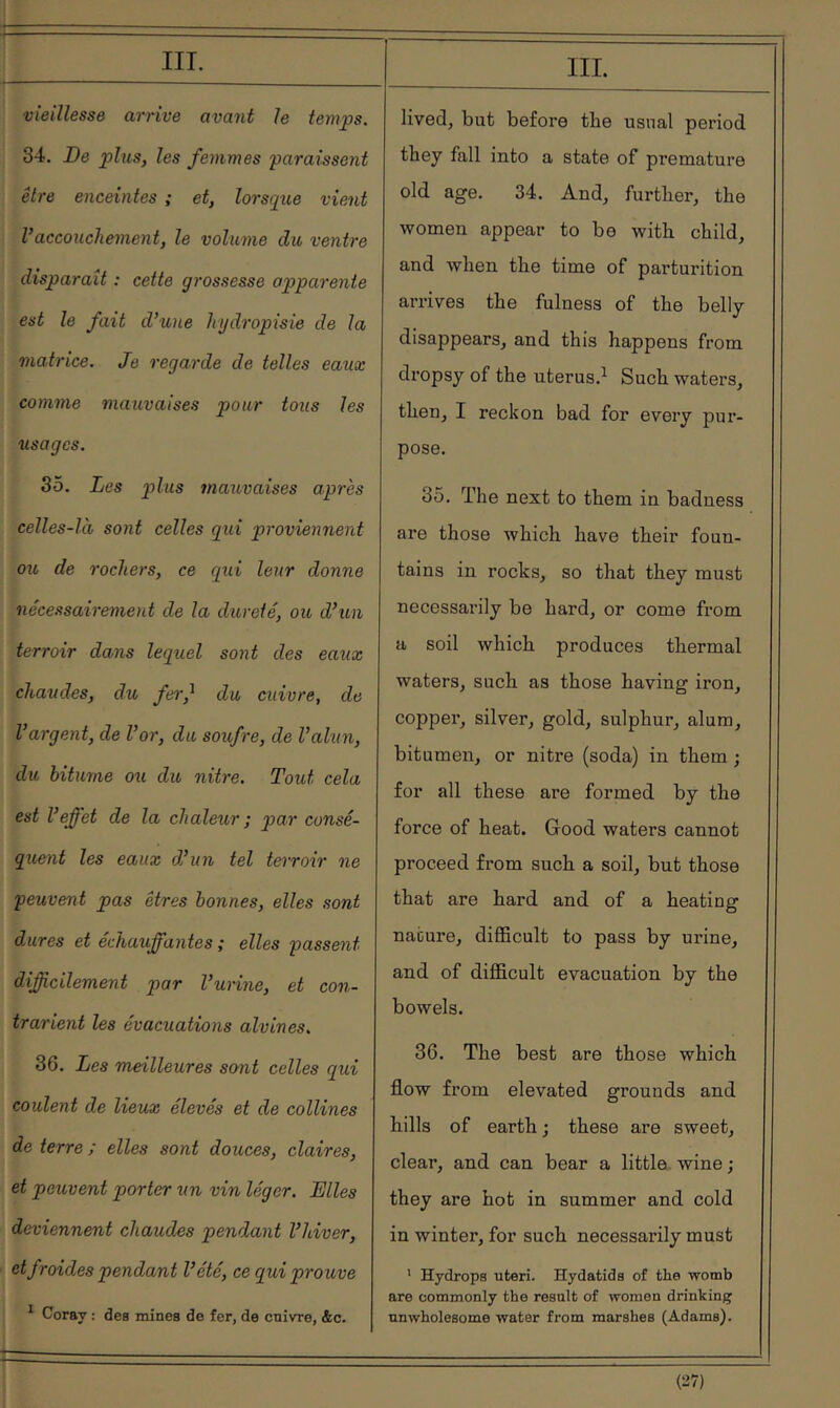 i !--· - I IIL vieillesse arrive avant le temps. 34. De plus, les femmes paraissent être enceintes ; et, lorsque vient Vaccouchement, le volume du ventre disparaît ; cette grossesse apparente est le fait d’une hydropisie de la matrice. Je regarde de telles eaux comme mauvaises pour tous les usages. So. Les plus mauvaises après celles-là sont celles qui proviennent ou de rochers, ce qui leur donne nécessairement de la dureté, ou d’un terroir dans lequel sont des eaux chaudes, du feif du cuivre, de l’argent, de l’or, du soufre, de l’alun, du bitume ou du nitre. Tout cela est l’effet de la chaleur ; par consé- quent les eaux d’un tel teiroir ne peuvent pas êtres bonnes, elles sont dures et échauffantes ; elles passent difficilement par l’urine, et con- trarient les évacuations alvines. 36. Les meilleures sont celles qui coulent de lieux élevés et de collines de terre ; elles sont douces, claires, et peuvent porter un vin léger. Elles deviennent chaudes pendant l’hiver, et froides pendant l’été, ce qui prouve * Coray : des mines de fer, de enivre, &c. m. lived, but before tbe usual period they fall into a state of premature old age. 34. And, further, tbe women appear to be with child, and when the time of parturition arrives the fulness of the belly disappears, and this happens from dropsy of the uterus.^ Such waters, then, I reckon bad for every pur- pose. 35. The next to them in badness are those which have their foun- tains in rocks, so that they must necessarily be hard, or come from a soil which produces thermal waters, such as those having iron, copper, silver, gold, sulphur, alum, bitumen, or nitre (soda) in them ; for all these are formed by the force of heat. Good waters cannot proceed from such a soil, but those that are hard and of a heating nature, difficult to pass by uidne, and of difficult evacuation by the bowels. 36. The best are those which flow from elevated grounds and hills of earth ; these are sweet, clear, and can bear a little, wine ; they are hot in summer and cold in winter, for such necessarily must ' Hydrops uteri. Hydatids of the womb are commonly the result of women drinking unwholesome water from marshes (Adams).