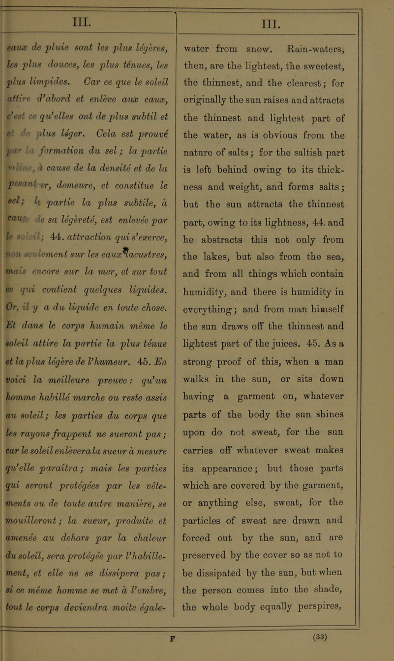 eaux de pluie sont les plus légères, les plus douces, les plus ténues, les plies limpides. Car ce que le soleil attire d’ahord et enlève aux eaeix, c’est ce qu’elles ont de plus subtil et e' de plus léger. Gela est prouvé pt!^ : formation du sel; la partie ''tUhc, à cause de la densité et de la pesan\-ir, demeure, et constitue le sel; Il partie la plus subtile, a caur, le sa légèreté, est enlevée par le so’ ni; 44. attraction qui s’exerce, non seulement sur les eauxHacustres, mais encore sur la mer, et sur tout ce qui contient quelques liquides. Or, il y a du liquide en toute chose. Et dans le corps humain même le soleil attire la partie la plus ténue et la plus légère de l’humeur. 45. En voici la meilleure preuve : qu’un homme habillé marche ou reste assis au soleil; les parties du corps que les rayons frappent ne sueront pas ; car le soleil enlèverala sueur à mesure qu’elle paraîtra ; mais les parties qui seront protégées par les vête- ments ou de toute autre manière, se mouilleront ; la sueur, produite et amenée au dehors par la chaleur du soleil, sera protégée par l’habille- ment, et elle ne se dissipera pas; si ce même homme se met à l’ombre, tout le corps deviendra moite égale- IIL water from snow. Rain-waters^ then, are the lightest, the sweetest, the thinnest, and the clearest; for originally the sun raises and attracts the thinnest and lightest part of the water, as is obvious from the nature of salts ; for the saltish part is left behind owing to its thick- ness and weight, and forms salts ; but the sun attracts the thinnest part, owing to its lightness, 44. and he abstracts this not only from the lakes, but also from the sea, and from all things which contain humidity, and there is humidity in everything ; and from man himself the sun draws off the thinnest and lightest part of the juices. 45. Asa strong proof of this, when a man walks in the sun, or sits down having a garment on, whatever parts of the body the sun shines upon do not sweat, for the sun carries off whatever sweat makes its appearance ; but those parts which are covered by the garment, or anything else, sweat, for the particles of sweat are drawn and forced out by the sun, and are preserved by the cover so as not to be dissipated by the sun, but when the person comes into the shade, the whole body equally perspires,