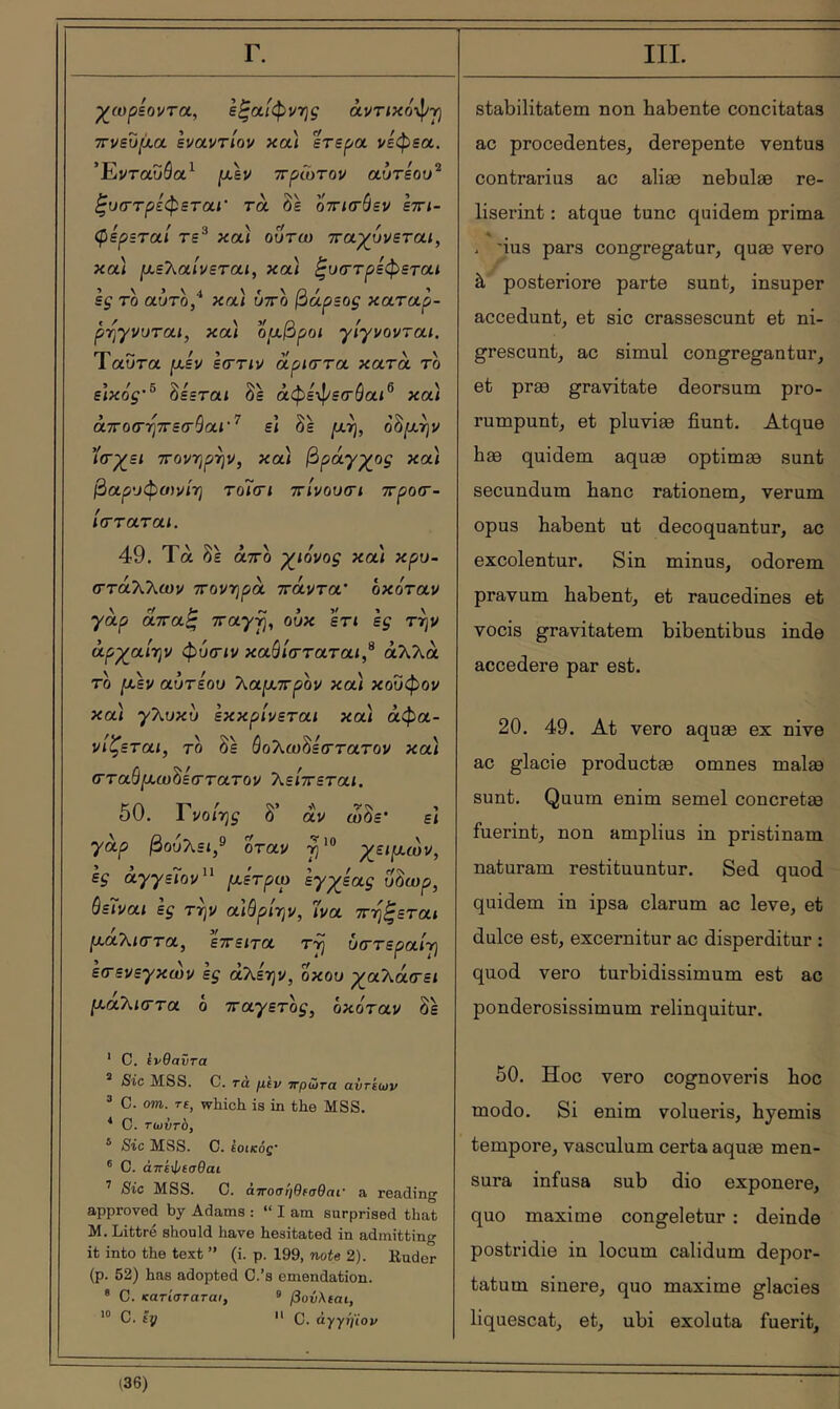 Γ. χ^ωρεοντοί, εξαίφνης άντικόφγι ττνευρ,α εναντίον και ετερα νεφεα, Ένταυόα^ μ,εν ττρΓοτον αυτεου^ ζυ(Γτρζφεται' τα δε οτκτόεν εττι- φίρεταί τε^ καί ουτω τταχ^υνεται, και [χεΤ^αίνεται, κα/ ^υττρεφεται ες τδ αύτδ/ κα/ ύττδ βάρεος καταρ- ρηγνυται, κα] ομ,βροι γίγνονται. Ταυτα ρ,εν εστιν οίρκττα κατά το εΐκός’^ δεεται δε άφε-φετύαι^ κα) » ' Λ?’?·' \’ΐ.\ αποσΎίττετναι ει οε [χτ], οομ,-ην ΐν^ε/ ΤΓονηρην, κα) βράγγος κα) βαρυφοίνίτ] το7σι ττίνουσι ττροσ·- ίτταται. 49. Τα δε άτΓο γιόνος κα) κρυ- (Γτάλλων 7rov7]pà ττάντα' οκόταν yap αττα^ ττα^^, ούκ εη εξ την άρχαίην φύτιν καθίσταται,'^ άλλα τδ ^εν αύτεου 7\.αρί.7τρον κα) κουφον κα) γλυκυ εκκρίνεται κα) αφα- νίζεται, το δε άολωδεστατον κα) στα0/χω8εστατον λείττεται. 50. Γνοιη^ δ’ αν ωδε' ει yap βουλει,® δ'ταν χειρι,ων, ες àyyε7ov^^ [χέτρω zy^iaç ύδωρ, όε7ναί ες τψ αίθρίην, Ίνα ττηξεται ρ,αλί(Γτα, εττειτα τη ύστεραίη εσεvεyκώv ες αλεην, οκού ρ^αλάτει [χάτ^ιστα ο ^Γayετoς, οκόταν δε ' C. ίνθαντα * Sic MSS. C. τά μεν ττρώτα αντίων ^ C. om. τε, which is in the MSS. ^ C. τωντο, ® Sic MSS. C. ίοικός· ® 0. άπέίΐ/εσθαι ^ Sic MSS. C. ατΓοοηθεαθαΐ' a reading approved by Adams : “lam surprised that M. Littré should have hesitated in admitting it into the text ” (i. p. 199, note 2). Kuder (p. 52) has adopted C.’s emendation. ® C. κατίσταται, ® βούλεαι, *® C. εy  C. άγγηϊον III. stabilitatem non babente concitatas ac procedentes, derepente ventus contrarius ac aliæ nebulæ re- liserint : atque tunc quidem prima « . 'ius pars congregatur, quæ vero à posteriore parte sunt, insuper accedunt, et sic crassescunt et ni- grescunt, ac simul congregantur, et præ gravitate deorsum pro- rumpunt, et pluviae fiunt. Atque bæ quidem aquæ optimae sunt secundum banc rationem, verum opus babent ut decoquantur, ac excolentur. Sin minus, odorem pravum babent, et raucedines et vocis gravitatem bibentibus inde accedere par est. 20. 49. At vero aquae ex nive ac glacie productae omnes malae sunt. Quum enim semel concretae fuerint, non amplius in pristinam naturam restituuntur. Sed quod quidem in ipsa clarum ac leve, et dulce est, excernitur ac disperditur : quod vero turbidissimum est ac ponderosissimum relinquitur. 50. Hoc vero cognoveris boc modo. Si enim volueris, byemis tempore, vasculum certa aquae men- sura infusa sub dio exponere, quo maxime congeletur : deinde postridie in locum calidum depor- tatum sinere, quo maxime glacies liquescat, et, ubi exoluta fuerit.