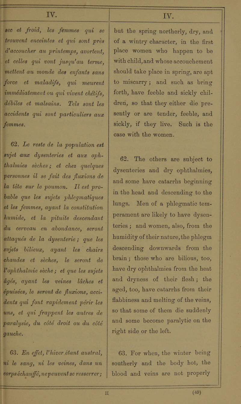 sec et froid J les femmes qui se trouvent enceintes et qxii sont près d’accoucher au printemps, avortent, et celles gui vont jusqu’au terme, mettent au monde des enfants sans force et maladifs, qui meurent immédiatement ou qui vivent chétifs, débiles et malsains. Tels sont les accidents qui sont particuliers aux femmes. 62. Le reste de la population est sujet aux dysenteries et aux oph- thalmies sèches ; et chez qtielques personnes il se fait des fluxions de la tête sur le poumon. Il est pro- bable que les sujets phlegmatiques et les femmes, ayant la constitution humide, et la pituite descendant du cerveau en abondance, seront oMaqués de la dysenterie ; qv,e les sxijets bilieux, ayant les chairs chaudes et sèches, le seront de Vophthalmie sèche ; et que les sujets âgés, ayant les veines lâches et épuisées, le seront de fluxions, acci- dents qui font rapidement périr les uns, et qui frappent les autres de paralysie, du côté droit ou du côté gauche. 63. En effet, l’hiver étant austral, ni le sang, ni les veines, dans un corps échauffé, nepeuvent se resserrer; IV. but the spring northerly, dry, and of a wintry character, in the first place women who happen to be with child, and whose accouchement should take place in spring, are apt to miscarry ; and such as bring forth, have feeble and sickly chil- dren, so that they either die pre- sently or are tender, feeble, and sickly, if they live. Such is the case with the women. 62. The others are subject to dysenteries and dry ophthalmies, and some have catarrhs beginning in the head and descending to the lungs. Men of a phlegmatic tem- perament are likely to have dysen- teries ; and women, also, from the humidity of their nature, the phlegm descending downwards from the brain ; those who are bilious, too, have dry ophthalmies from the heat and dryness of their flesh ; the aged, too, have catarrhs from their flabbiness and melting of the veins, so that some of them die suddenly and some become paralytic on the right side or the left. 63. For when, the winter being southerly and the body hot, the blood and veins are not properly U (19)
