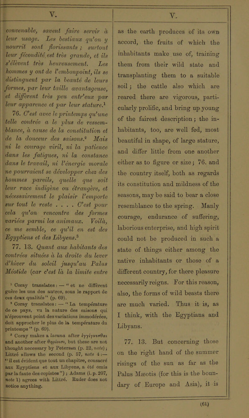 convenable, savent faire sei'vir à leur lisage. Les bestiaux qu’on y nourrit sont florissants ; surtout leur fécondité, est très grande, et ils s’élèvent très heureusement. Les hommes y ont de l’embonpoint, ils se distinguent par la beauté de leurs formes, par leur taille avantageuse, et different très peu entr’eux par leur apparence et par leur stature.'^ 76. C’est avec le printemps qu’une telle contrée a le plus de ressem- blance, à cause de la constitution et de la douceur des saisons.^ Mais ni le courage viril, ni la patience dans les fatigues, ni la constance dans le travail, ni l’énergie morale ne pourraient se développer chez des hommes pareils, quelle que soit leur race indigène ou, étrangère, et nécessairement le plaisir l’emporte sur tout le reste .... C’est pour cela qu’on rencontre des formes variées parmi les animaux. Voilà, ce me semble, ce qu’il en est des Egyptiens et des Libyens.^ 77. 13. Quant aux habitants des contrées situées à la droite du lever d’hiver du soleil jusqu’au Palus Méotide {car c’est là la limite entre ' Coray translates : — “et ne diffèrent guère les uns des autres, sous le rapport de ces deux qualités” (p. 69). ’ Coray translates : — “ La température de ce pays, vu la nature des saisons qui n’éprouvent point des variations immodérées, doit approcher le plus de la température du printemps” (p. 69). ^ Coray makes a lacuna after iyyiyvtaQai and another after θηρίοισι, but these are not thought necessary by Petersen (p. 22, note) ; Littré allows the second (p. 57, note 4 :— “ il est évident que tout un chapitre, consacré an.x Egyptiens et anx Libyens, a été omis par la faute des copistes ”) ; Adams (i. p. 207, note l) agrees with Littré. Euder does not notice anything. as the earth produces of its own accord, the fruits of which the inhabitants make use of, training them from their wild state and transplanting them to a suitable soil ; the cattle also which are reared there are vigorous, parti- cularly prolific, and bring up young of the fairest description ; the in- habitants, too, are well fed, most beautiful in shape, of large stature, and diSer little from one another either as to figure or size; 76. and the country itself, both as regards its constitution and mildness of the seasons, may be said to bear a close resemblance to the spring. Manly courage, endurance of suffering, laborious enterprise, and high spirit could not be produced in such a state of things either among the native inhabitants or those of a different country, for there pleasure necessarily reigns. For this reason, also, the forms of wild beasts there are much varied. Thus it is, as I think, with the Egyptians and Libyans. 77. 13. But concerning those on the right hand of the summer risings of the sun as far as the Palus Mæotis (for this is the boun- dary of Europe and Asia), it is 161)