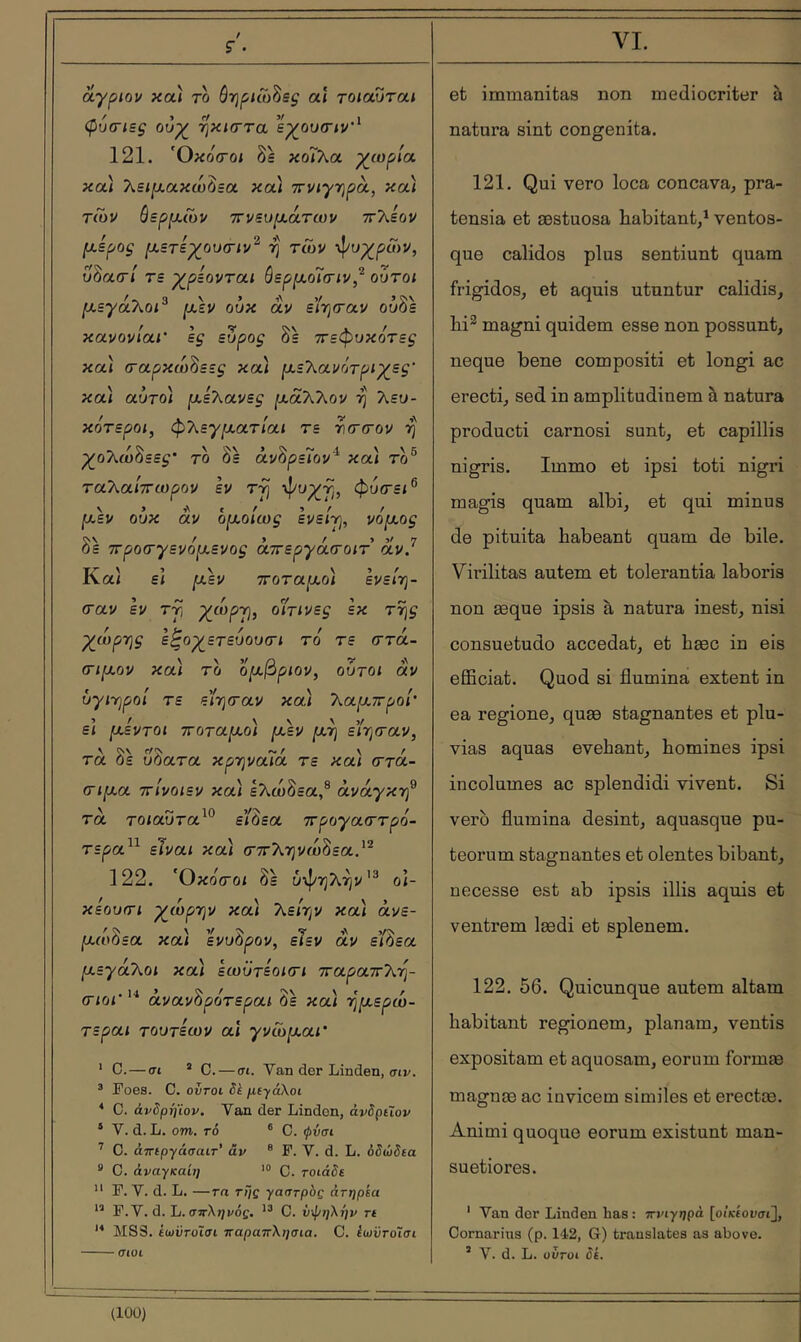 S’ . άγριον κοά το ôrjpnoSeç al τοιαυται Çucriëç ουχ^ ·ηκΐ(Γτα εχ^ουσιν'^ 121. Όκοσ-οί δε κοΓλα χ^ωρία καί λε<|αακώδεα καί ττνιγηρά, καί τίυν όερρ,ων ττνευρι,άτων ττ'λεον piépoç μ,ετεχ^ου(Γΐν^ ή' των -^υχ^ρών, υδασ·/ τε χ^ρεονται όερμ,οΤτιν,^ ούτοι [χεγάτ^οι^ μ,εν ουκ αν enjfrav ούδε κανονίαι' ες εύρος δε ττεφυκότες και (ταρκω^εες κα) ^ε\ανότρΐ'χ_ες' κα\ αυτό) ρ,ελανες ^άΤΟ^ον η λευ- κότερο/, φΤ^εγμ,ατίαι τε tcttov η ^ολώδεε^* το δε άνδρεΓον'^ κα) τδ® ταλα/ττωρον εν τγ φυτε/® ΐχεν ουκ αν όιχοίως ενείγ^, νόμ,ος δε ττροτγενόρ,ενος άπεργάτοιτ άν.^ Κα/ ε/ ριεν ττοταρ,ο) ενεί-η- crav εν τύι ^ώρτ], οΙίτινες εκ της -χ^ιορης ε^ογ^ετευουτι το τε στά- ΟΓίρι,ον κα) το ομ,βριον, ούτοι αν ύγΐηροί τε ε'ίηταν κα) T^apLvrpoi' ε\ μ,εντοι ττοτα^,ο) μ,εν μ,η είηταν, \ rf^ f \ f TOL οε υοατα κρηναία τε και (Troc- σιμ,α ττίνοιεν κα) ελώδεα,® ανάγκη^ τα το/αΰτα^® εβεα προγαστρό- τερα^^ είναι κα) (Γττληνώ^εα.'^ 122. Όκοτοι δε υψηλήν'® ο/- κεουτι χλωρήν κα) λε/ην κα) άνε- μ,ωΟεα και ενυόρον, ειεν αν ειάεα μ,εγάΧοι κα) εωϋτίοκτι τταραττλη- σιοι’ '■* άνανΖρότεραι δε κα) ημ,ερώ- τεραι τουτζων αϊ γνώμ,αΐ' ' C.—σι ’ C. — σι. Van dor Linden, σΐί/. ’ Poes. C. ovroi Sk με·/άλοι * C. άνδρήϊον. Van der Lindon, άνδρεΐον * V. d. L. om. t6 ® C. ψνσι ’ C. άπεργάσαιτ’ àv ® P. V. d. L. όδώδεα *' C. άναγκαίη ’® C. τοιάδε  P. V. d. L. —Ta της γαστρδς άτηρία P.V. d. L. σπλ^/ι/ός. C. ΰφηΧι'ιν τε MSS. ίωϋτΰΐσι ηαραττλησια. C. έωϋτοΊσι σιοι VI. et immanitas non mediocriter h natura sint congenita. 121. Qui vero loca concava, pra- tensia et æstuosa habitant,^ ventos- que calidos plus sentiunt quam frigidos, et aquis utuntur calidis, bi^ magni quidem esse non possunt, neque bene compositi et longi ac erecti, sed in amplitudinem à natura producti carnosi sunt, et capillis nigris. Immo et ipsi toti nigri magis quam albi, et qui minus de pituita habeant quam de bile. Virilitas autem et tolerantia laboris non æque ipsis à natura inest, nisi consuetudo accedat, et bæc in eis efficiat. Quod si flumina extent in ea regione, quæ stagnantes et plu- vias aquas evehant, homines ipsi incolumes ac splendidi vivent. Si vero flumina desint, aquasque pu- teorum stagnantes et olentes bibant, necesse est ab ipsis illis aquis et ventrem lædi et splenem. 122. 56. Quicunque autem altam habitant regionem, planam, ventis expositam et aquosam, eorum formæ magnæ ac invicem similes et erectæ. Animi quoque eorum existant man- suetiores. ' Van dor Linden has : πνιγηρά [οίκίουσι], Cornarins (p. 142, G) translates as above. ’ V. d. L. υυτυι δε. (lOÜ)