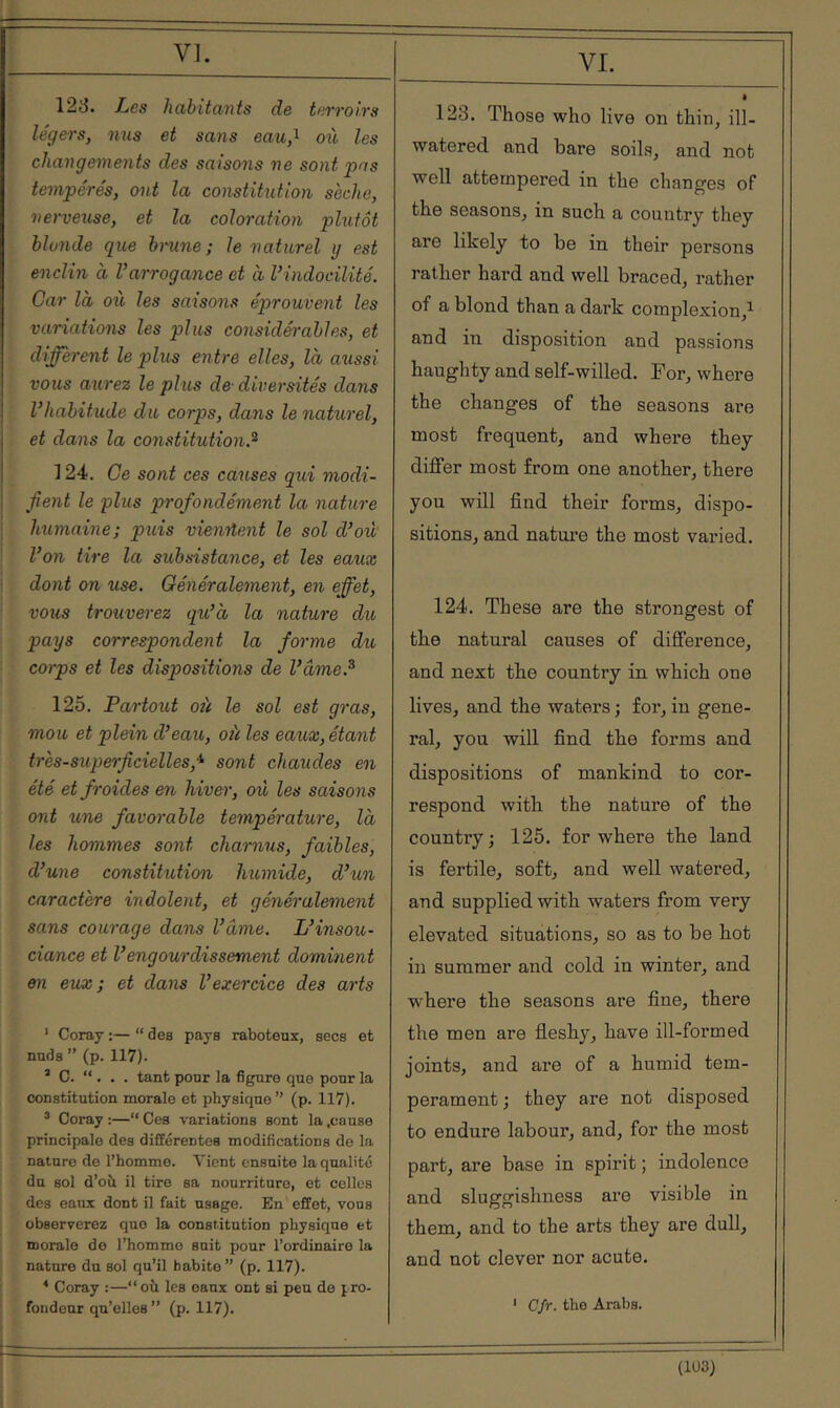 VI. 123. Les habitants de terroirs légers, nus et sans eau,^ où les changements des saisons ne sont pas tempérés, ont la constitution sèche, nerveuse, et la coloration plutôt blonde que hnine; le naturel y est enclin à Varrogance et à l’indocilité. Car là où les saisons éprouvent les variations les plus considérables, et diffèrent le plus entre elles, là aussi vous agirez le plus de- diversités dans l’habitude du corps, dans le naturel, et dans la constitution.^ 124. Ce sont ces causes qui modi- fient le plus profondément la nature humaine; puis vienrtent le sol d’où l’on tire la sitbsistance, et les eatix I dont on use. Généralement, en effet, vous trouverez qu’à la nature du pays correspondent la forme du corps et les dispositions de l’âme.^ 125. Partout oit le sol est gras, mou et plein d’eau, oit les eaux, étant très-superficielles,^ sont chaudes en été et froides en hiver, où les saisons ont une favorable température, là les hommes sont charnus, faibles, d’une constitution humide, d’un caractère indolent, et généralement sans courage dans l’âme. L’insou- ciance et l’engourdissement dominent en eux; et dans l’exercice des arts ‘ Coray ;— “ des pays raboteux, secs et nuds ” (p. 117). * C. “ . . . tant pour la figure que pour la constitution morale et physique” (p. 117). ® Coray :—“ Ces variations sont la .cause principale des différentes modifications de la nature de l’homme. Λ’ΙοηΙ ensuite la qualité du sol d’oà il tire sa nourriture, et celles des eaux dont il fait usage. En effet, vous observerez que la constitution physique et morale do l’homme suit pour l’ordinaire la nature du sol qu’il habite” (p. 117). ^ Coray :—“ où les eaux ont si peu de pro- fondeur qu’elles ” (p. 117). VI. è 123. Those who live on thin, ill- watered and bare soils, and not well attempered in the changes of the seasons, in such a country they are likely to be in their persons rather hard and well braced, rather of a blond than a dark complexion,^ and in disposition and passions haughty and self-willed. For, where the changes of the seasons are most frequent, and where they differ most from one another, there you will find their forms, dispo- sitions, and natui’e the most varied. 124. These are the strongest of the natural causes of difference, and next the country in which one lives, and the waters j for, in gene- ral, you will find the forms and dispositions of mankind to cor- respond Λvith the nature of the country; 125. for where the land is fertile, soft, and well watered, and supplied with waters from very elevated situations, so as to be hot in summer and cold in winter, and where the seasons are fine, there the men are fleshy, have ill-formed joints, and are of a humid tem- perament ; they are not disposed to endure labour, and, for the most part, are base in spirit ; indolence and sluggishness are visible in them, and to the arts they are dull, and not clever nor acute. ' CJr. the Arabs. (1Ü3)