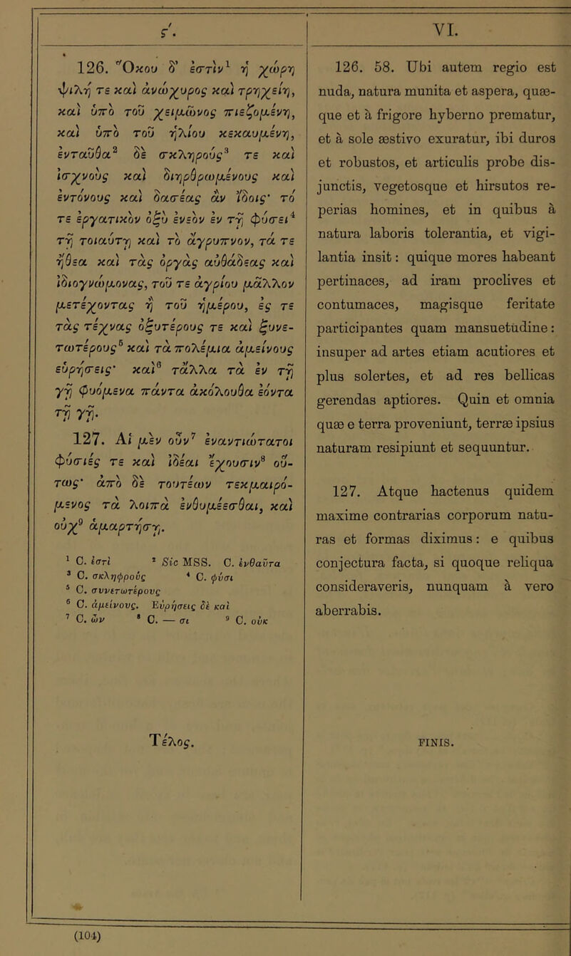 VL ç. 126. Οκού δ’ ècrrL^ η •ψ/λη τε κα* άνώγυρος και τρΎΐχ^είττ), κα) ύτΓο του γ^ει^χωνος 7Γΐεζο[χεν·η^ και ύττδ του τίλιου κεκαυ/χεντ], ε^ταυόα^ δε (τκληρού^’ τε καί Ιίτχ^νους κα) δ/ηρόρω^αενου^ καί εντόνους καί Ζασεας αν Ί^οις' το τε εργατικόν ο^υ ενεον εν τ^ φυτεί^ τ^ τοιαυτΎ] κα) το οίγρυττνον, τά τε ηάεα καί τα^ όργας α,υόά^εας κα) Ι^ιογνώμ,ονας, του τε άγριου μάΧΚον (χετεχ^οντας ή' του -ηρι,ερου, ες ts τάς τεγνας ο^υτερους τε καί ζυνε- τωτερους^ κα) τάττοΤ^ερ^ια άμ,είνους ευρ-ησεις’ καί® ταλλα τα εν Tjj γτ) φυόμενα πάντα άκο'λουόα Ιόντα τγ γγ. 127. Αί μεν ουν’’ εναντιότατοι φυ(Γΐες τε κα) ίδεαί ε^ουτίν® ου- TOJf άτΓο δε τουτεων τεκμαιρό- μενος τα λοιπά ενόυμεεσύαι, κα) ουχ^ άμαρτ·η(ΓΎι. ^ C. ί<ΤΓΐ * Sic MSS. C. ενθαντα * C. σκληφροΰς ‘ C. φνσι ® C. avvtTiùrkpovQ ® O. άμίίνους. Ενρήσεις êk και ^ Ο.ών · C. — σι 9 C. ούκ 126. 58. Ubi autem regio est nuda, natura munita et aspera, quæ- que et à frigore hyberno prematur, et à sole æstivo exuratur, ibi duros et robustos, et articulis probe dis- junctis, vegetosque et hirsutos re- periaa homines, et in quibus à natura laboris tolerantia, et vigi- lantia insit : quique mores habeant pertinaces, ad iram proclives et contumaces, magisque feritate participantes quam mansuetudine: insuper ad artes etiam acutiores et plus solertes, et ad res bellicas gerendas aptiores. Quin et omnia quæ e terra proveniunt, terræ ipsius naturam resipiunt et sequuntur. 127. Atque hactenus quidem maxime contrarias corporum natu- ras et formas diximus : e quibus conjectura facta, si quoque reliqua consideraveris, nunquam à vero aberrabis. Τελο^. FINIS.