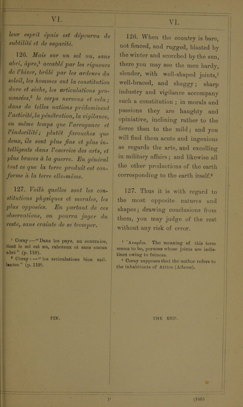 ί VT. P leur esprit épais est dépourvu, de '. subtilité et de sagacité. I 126. Mais sur xm sol nu, sans I abri, âpre,^ accablé par les rigueurs IJ de l hiver, bi'ule par les ardeurs du ; I soleil, les hommes ont la constitution dure et sèche, les articulations pro- ï noncées,^ le corps nerveux et velu; I dans de telles nations prédominent Vactivité, la pénétration, la vigilance, en même temps cpue Varrogance et l’indocilité ; plutôt farouches que doux, ils sont plus fins et plus in- telligents dans Vexercice des arts, et plus braves à la guerre. En général tout ce que la terre produit est con- forme à la tei're elle-même. 126. When the country is bare, not fenced, and rugged, blasted by i the winter and scorched by the sun, j there you may see the men hardy, I slender, with well-shaped joints,^ p j well-braced, and shaggy ; sharp I industry and vigilance accompany ; such a constitution ; in morals and passions they are haughty and I opiniative, inclining rather to the ; ! j fierce than to the mild ; and you j I will find them acute and ingenious j as regards the arts, and excelling I in military affairs; and likewise all ,j the other productions of the earth corresponding to the earth itself.® 127. Voila quelles sont les con- stitutions physiques et morales, les plus opposées. En partant de ces observations, on pourra juger dii reste, sans crainte de se tromper. ' Coray :—“ Dans les pays, au contraire, dont le sol est nu, raboteux et sans aucun abri ” (p. 119). ’ Coray: — “les articulations bien sail- lentes ” (p. 119). 127. Thus it is with regard to the most opposite, natures and i shapes ; drawing couclusions from them, you may judge of the rest without any risk of error. ‘ Ava^Soi. The meaning of this term I seems to be, persons whose joints are indis- ' tinct owing to fatness. ^ Coray supposes that the author refers to the inhabitants of Attica (Adams). FIN.