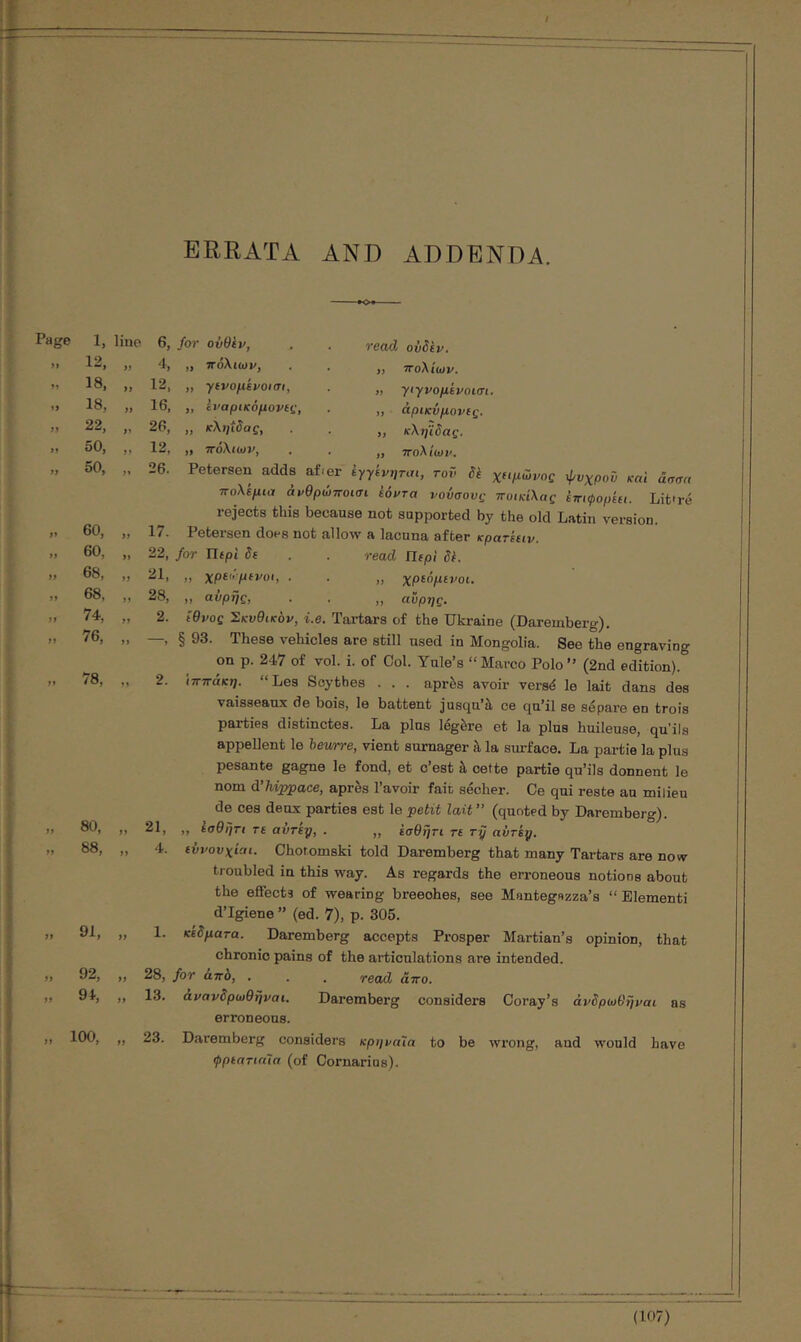 ERRATA AND ADDENDA. Page 1, lino » 18, „ 18, „ 22, „ 50, „ 50, ,. 6, for ούθΐν, 60, 60, 68, 68, 74, 76, 78, 80, „ 88, „ 91, „ 92, „ 9i, „ 100, „ 4, 12. 16, 26, 12, 26. πόλιωρ, γιρομέροισί, ίραρικόμονίι;, κληΐδας, πόλιωρ, 17. 2. 2. read ονδίν, „ πολίων. „ γιγνομίροισι. ,, άρικνμονις. „ κληϊδας. ,, πολίωρ. Petersen adds af-er ίγγίρηται, roô δε χειμύρος φυχροΰ καί άσαα πολέμιιΊ ανθρώποισι εόρτα νονσονς ποικίλας επιφορίει. Lit'ré rejects this because not supported by the old Latin version. Petersen does not allow a lacuna after κρατεειρ, 22, for Περί δε . . read Περί δί. 21. ,, χρεωμεροι, . . ,, χρεόμενοι. 28, ,, αύρής, . . „ ανρης. ίθρος Σκυθικορ, i.e. Tartars of the Ukraine (Daremberg). § 93. These vehicles are still used in Mongolia. See the engraving on p. 247 of vol. i. of Col. Yule’s “Marco Polo” (2nd edition). ιππάκη. “ Les Scythes . . . après avoir versé le lait dans des vaisseaux de bois, le battent jusqu’à ce qu’il se sépare en trois parties distinctes. La plus légère et la plus huileuse, qu’ils appellent le hewrre, vient surnager à la surface. La pai-tie la plus pesante gagne le fond, et c’est à cette partie qu’ils donnent le nom d’hippace, après l’avoir fait sécher. Ce qui reste au milieu de ces deux parties est le petit lait” (quoted by Daremberg). ,, εσθηη τε αντε·ρ, . ,, εσθητι τε ry avriy. ενρουχίαι. Choromski told Daremberg that many Tartars are now troubled in this way. As regards the erroneous notions about the effects of wearing breeches, see Mantegszza’s “Elementi d’lgiene” (ed. 7), p. 305. κεδματα. Daremberg accepts Pi’osper Martian’s opinion, that chronic pains of the articulations are intended. 28, for από, . . . read άπο. 13. άραρδρωθήραι. Daremberg considers Coray’s άρδρωΘηραι as erroneous. 23. Daremberg considers κρηναία to be wrong, and would have ψρεατιαΊα (of Cornarins). 21, 4. 1.