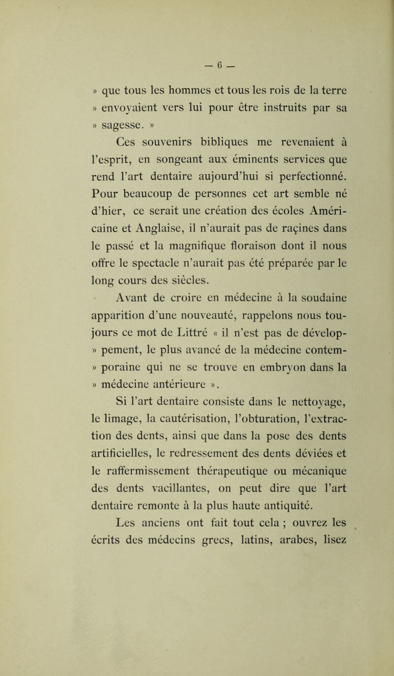 » que tous les hommes et tous les rois de la terre » envoyaient vers lui pour être instruits par sa » sagesse. » Ces souvenirs bibliques me revenaient à l’esprit, en songeant aux éminents services que rend l’art dentaire aujourd’hui si perfectionné. Pour beaucoup de personnes cet art semble né d’hier, ce serait une création des écoles Améri- caine et Anglaise, il n’aurait pas de raçines dans le passé et la magnifique floraison dont il nous oftre le spectacle n’aurait pas été préparée par le long cours des siècles. Avant de croire en médecine à la soudaine apparition d’une nouveauté, rappelons nous tou- jours ce mot de Littré « il n’est pas de dévelop- » pement, le plus avancé de la médecine contem- » poraine qui ne se trouve en embryon dans la » médecine antérieure ». Si l’art dentaire consiste dans le nettoyage, le limage, la cautérisation, l’obturation, l’extrac- tion des dents, ainsi que dans la pose des dents artificielles, le redressement des dents déviées et le raffermissement thérapeutique ou mécanique des dents vacillantes, on peut dire que l’art dentaire remonte à la plus haute antiquité. Les anciens ont fait tout cela ; ouvrez les écrits des médecins grecs, latins, arabes, lisez