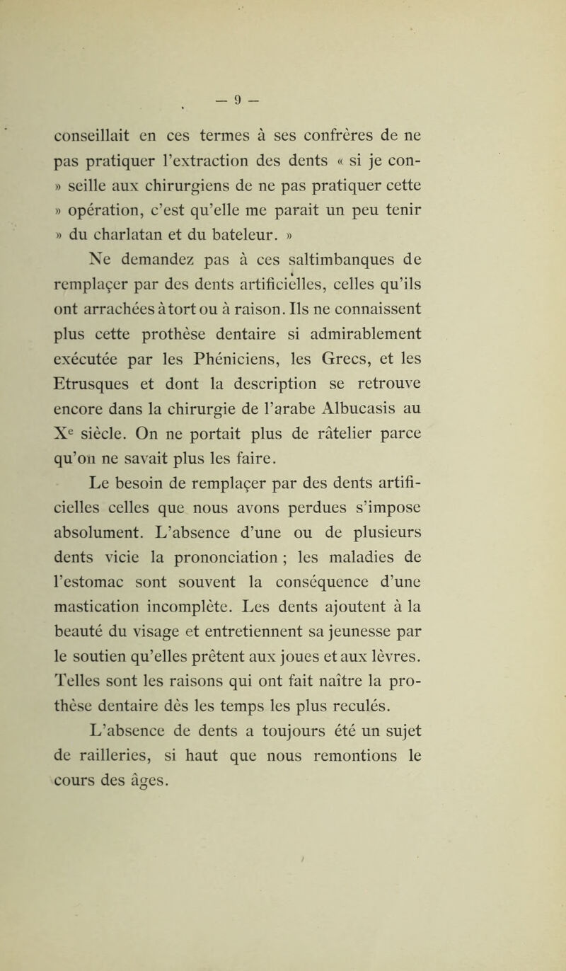 conseillait en ces termes à ses confrères de ne pas pratiquer l’extraction des dents « si je con- » seille aux chirurgiens de ne pas pratiquer cette » opération, c’est qu’elle me parait un peu tenir » du charlatan et du bateleur. » Ne demandez pas à ces saltimbanques de remplaçer par des dents artificielles, celles qu’ils ont arrachées à tort ou à raison. Ils ne connaissent plus cette prothèse dentaire si admirablement exécutée par les Phéniciens, les Grecs, et les Etrusques et dont la description se retrouve encore dans la chirurgie de l’arabe Albucasis au X® siècle. On ne portait plus de râtelier parce qu’on ne savait plus les faire. Le besoin de remplaçer par des dents artifi- cielles celles que nous avons perdues s’impose absolument. L’absence d’une ou de plusieurs dents vicie la prononciation ; les maladies de l’estomac sont souvent la conséquence d’une mastication incomplète. Les dents ajoutent à la beauté du visage et entretiennent sa jeunesse par le soutien qu’elles prêtent aux joues et aux lèvres. Telles sont les raisons qui ont fait naître la pro- thèse dentaire dès les temps les plus reculés. L’absence de dents a toujours été un sujet de railleries, si haut que nous remontions le cours des âges.