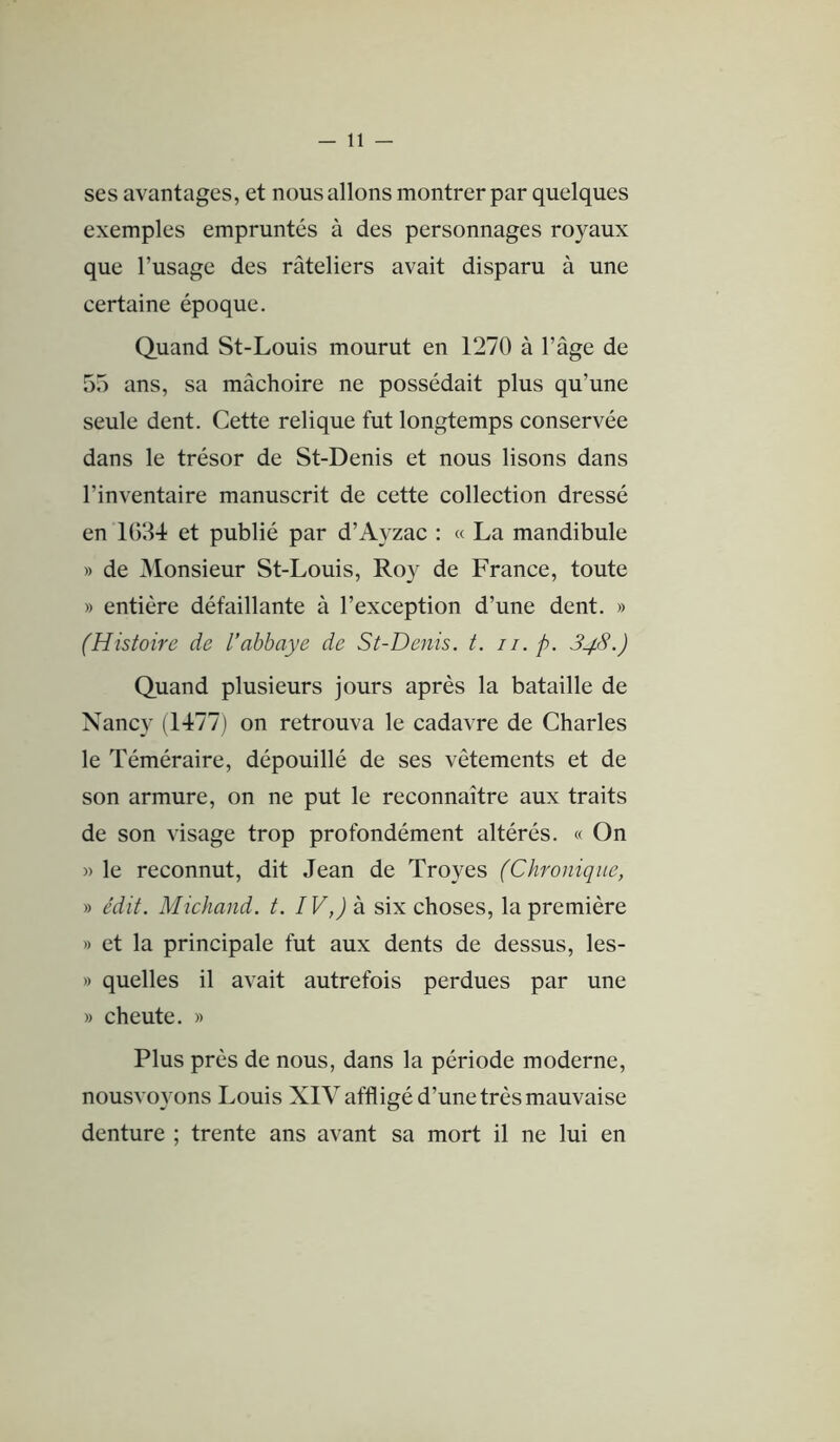 -li- ses avantages, et nous allons montrer par quelques exemples empruntés à des personnages royaux que l’usage des râteliers avait disparu à une certaine époque. Quand St-Louis mourut en 1270 à l’âge de 55 ans, sa mâchoire ne possédait plus qu’une seule dent. Cette relique fut longtemps conservée dans le trésor de St-Denis et nous lisons dans l’inventaire manuscrit de cette collection dressé en 1634 et publié par d’Ayzac : « La mandibule » de ^lonsieur St-Louis, Roy de France, toute » entière défaillante à l’exception d’une dent, » (Histoire de l’abbaye de St-Denis, t. 11. p. 848.) Quand plusieurs jours après la bataille de Nancy (1477) on retrouva le cadavre de Charles le Téméraire, dépouillé de ses vêtements et de son armure, on ne put le reconnaître aux traits de son visage trop profondément altérés, « On » le reconnut, dit Jean de Troyes (Chronique, » édit. Midland, t. IV,) à six choses, la première » et la principale fut aux dents de dessus, les- » quelles il avait autrefois perdues par une » cheute. » Plus près de nous, dans la période moderne, nousvoyons Louis XIV affligé d’une très mauvaise denture ; trente ans avant sa mort il ne lui en