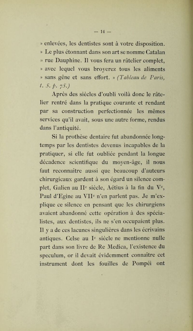 1 — 14 — » enlevées, les dentistes sont à votre disposition. » Le plus étonnant dans son art se nomme Catalan » rue Dauphine, Il vous fera un râtelier complet, » avec lequel vous broyerez tous les aliments » sans, gêne et sans effort. » (Tableau de Paris, t. S. p. yS.) Après des siècles d’oubli voilà donc le râte- lier rentré dans la pratique courante et rendant par sa construction perfectionnée les mêmes services qu’il avait, sous une autre forme, rendus dans l’antiquité. Si la prothèse dentaire fut abandonnée long- temps par les dentistes devenus incapables de la pratiquer, si elle fut oubliée pendant la longue décadence scientifique du moyen-âge, il nous faut reconnaître aussi que beaucoup d’auteurs chirurgicaux gardent à son égard un silence com- plet, Galien au IL siècle, Aétius à la fin du V^, Paul d’Egine au VIL n’en parlent pas. Je m’ex- plique ce silence en pensant que les chirurgiens avaient abandonné cette opération à des spécia- listes, aux dentistes, ils ne s’en occupaient plus. Il y a de ces lacunes singulières dans les écrivains antiques. Celse au I^^ siècle ne mentionne nulle part dans son livre de Re Medica, l’existence du spéculum, or il devait évidemment connaître cet instrument dont les fouilles de Pompéi ont