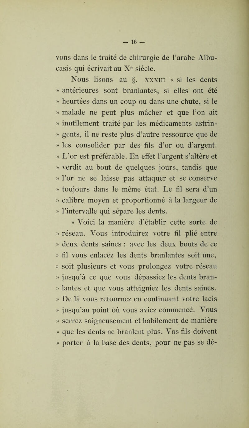 — le- vons dans le traité de chirurgie de l’arabe Albu- casis qui écrivait au X® siècle. Nous lisons au §. xxxiii « si les dents » antérieures sont branlantes, si elles ont été » heurtées dans un coup ou dans une chute, si le » malade ne peut plus mâcher et que l’on ait » inutilement traité par les médicaments astrin- » gents, il ne reste plus d’autre ressource que de » les consolider par des fils d’or ou d’argent. » L’or est préférable. En effet l’argent s’altère et » verdit au bout de quelques jours, tandis que w l’or ne se laisse pas attaquer et se conserve » toujours dans le même état. Le fil sera d’un « calibre moyen et proportionné à la largeur de » l’intervalle qui sépare les dents. » Voici la manière d’établir cette sorte de )) réseau. Vous introduirez votre fil plié entre » deux dents saines : avec les deux bouts de ce » fil vous enlacez les dents branlantes soit une, » soit plusieurs et vous prolongez votre réseau » jusqu’à ce que vous dépassiez les dents bran- » lantes et que vous atteigniez les dents saines. » De là vous retournez en continuant votre lacis » jusqu’au point où vous aviez commencé. Vous » serrez soigneusement et habilement de manière » que les dents ne branlent plus. Vos fils doivent » porter à la base des dents, pour ne pas se dé-