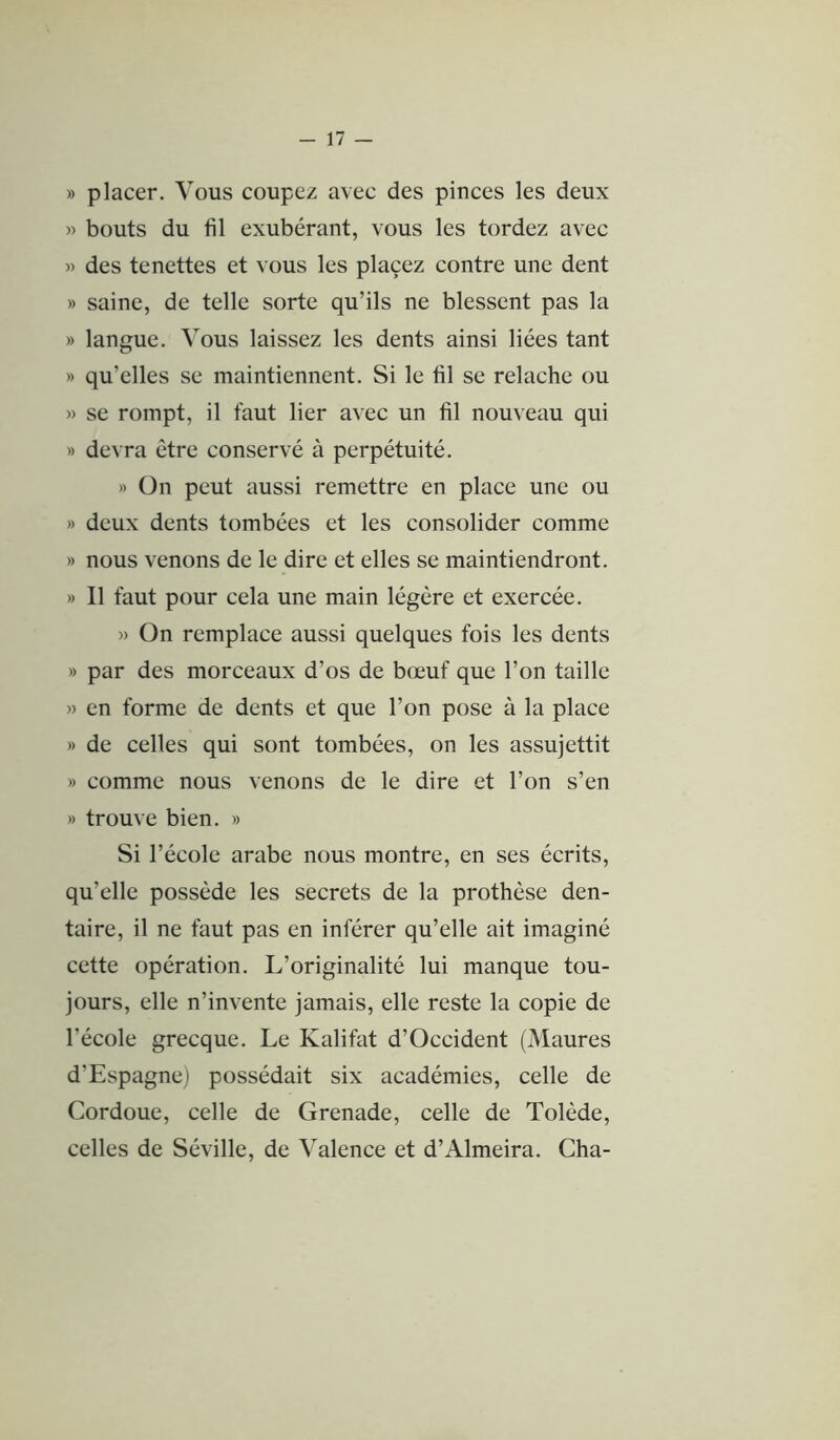 » placer. Vous coupez avec des pinces les deux » bouts du fil exubérant, vous les tordez avec » des tenettes et vous les placez contre une dent » saine, de telle sorte qu’ils ne blessent pas la » langue. Vous laissez les dents ainsi liées tant » qu’elles se maintiennent. Si le fil se relâche ou » se rompt, il faut lier avec un fil nouveau qui » devra être conservé à perpétuité. » On peut aussi remettre en place une ou » deux dents tombées et les consolider comme » nous venons de le dire et elles se maintiendront. » Il faut pour cela une main légère et exercée. » On remplace aussi quelques fois les dents » par des morceaux d’os de bœuf que l’on taille » en forme de dents et que l’on pose à la place » de celles qui sont tombées, on les assujettit » comme nous venons de le dire et l’on s’en » trouve bien. » Si l’école arabe nous montre, en ses écrits, qu’elle possède les secrets de la prothèse den- taire, il ne faut pas en inférer qu’elle ait imaginé cette opération. L’originalité lui manque tou- jours, elle n’invente jamais, elle reste la copie de l’école grecque. Le Kalifat d’Occident (Maures d’Espagne) possédait six académies, celle de Cordoue, celle de Grenade, celle de Tolède, celles de Séville, de Valence et d’Almeira. Cha-