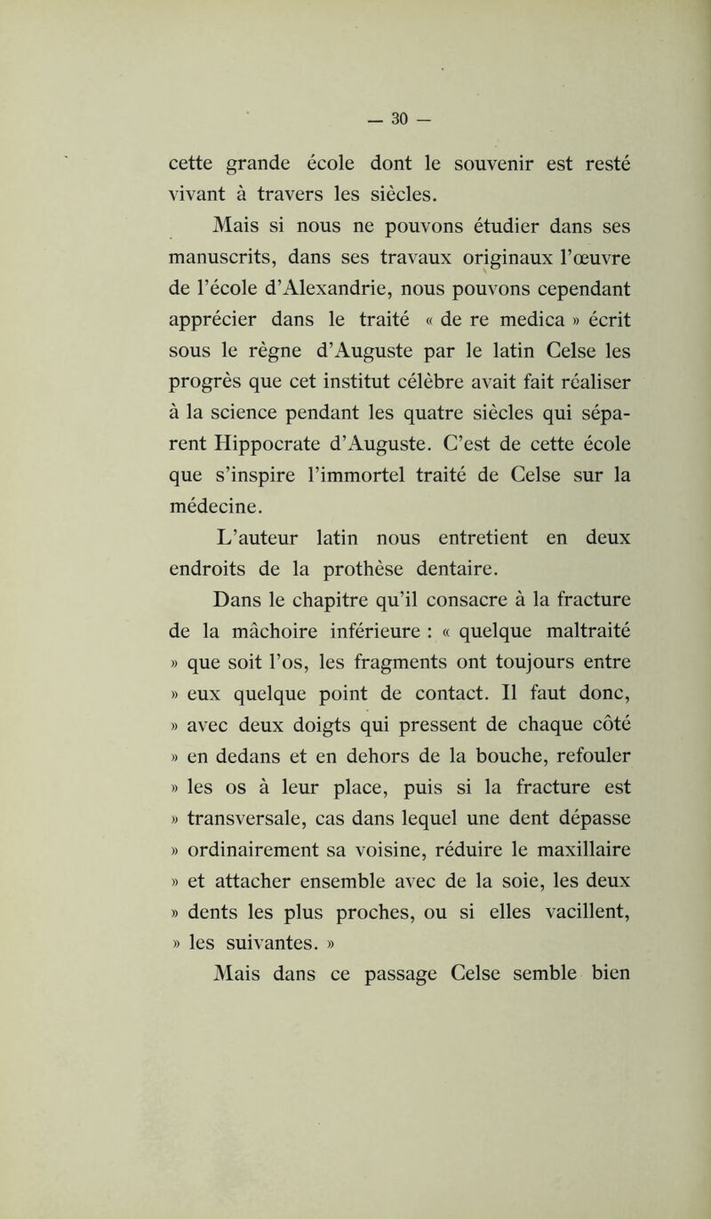 cette grande école dont le souvenir est resté vivant à travers les siècles. Mais si nous ne pouvons étudier dans ses manuscrits, dans ses travaux originaux l’œuvre de l’école d’Alexandrie, nous pouvons cependant apprécier dans le traité « de re medica » écrit sous le règne d’Auguste par le latin Celse les progrès que cet institut célèbre avait fait réaliser à la science pendant les quatre siècles qui sépa- rent Hippocrate d’Auguste. C’est de cette école que s’inspire l’immortel traité de Celse sur la médecine. L’auteur latin nous entretient en deux endroits de la prothèse dentaire. Dans le chapitre qu’il consacre à la fracture de la mâchoire inférieure ; « quelque maltraité » que soit l’os, les fragments ont toujours entre » eux quelque point de contact. Il faut donc, » avec deux doigts qui pressent de chaque côté » en dedans et en dehors de la bouche, refouler » les os à leur place, puis si la fracture est M transversale, cas dans lequel une dent dépasse » ordinairement sa voisine, réduire le maxillaire » et attacher ensemble avec de la soie, les deux » dents les plus proches, ou si elles vacillent, » les suivantes. » Mais dans ce passage Celse semble bien