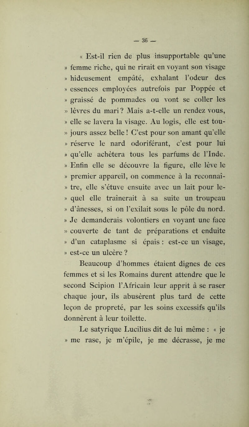 « Est-il rien de plus insupportable qu’une » femme riche, qui ne rirait en voyant son visage » hideusement empâté, exhalant l’odeur des » essences employées autrefois par Poppée et » graissé de pommades ou vont se coller les » lèvres du mari? Mais a-t-elle un rendez vous, » elle se lavera la visage. Au logis, elle est tou- « jours assez belle ! C’est pour son amant qu’elle » réserve le nard odoriférant, c’est pour lui » qu’elle achètera tous les parfums de l’Inde. » Enfin elle se découvre la figure, elle lève le » premier appareil, on commence à la reconnaî- » tre, elle s’étuve ensuite avec un lait pour le- » quel elle traînerait à sa suite un troupeau » d’ânesses, si on l’exilait sous le pôle du nord. » Je demanderais volontiers en voyant une face » couverte de tant de préparations et enduite » d’un cataplasme si épais : est-ce un visage, » est-ce un ulcère ? Beaucoup d’hommes étaient dignes de ces femmes et si les Romains durent attendre que le second Scipion l’Africain leur apprit à se raser chaque jour, ils abusèrent plus tard de cette leçon de propreté, par les soins excessifs qu’ils donnèrent à leur toilette. Le satyrique Lucilius dit de lui même : « je » me rase, je m’épile, je me décrasse, je me