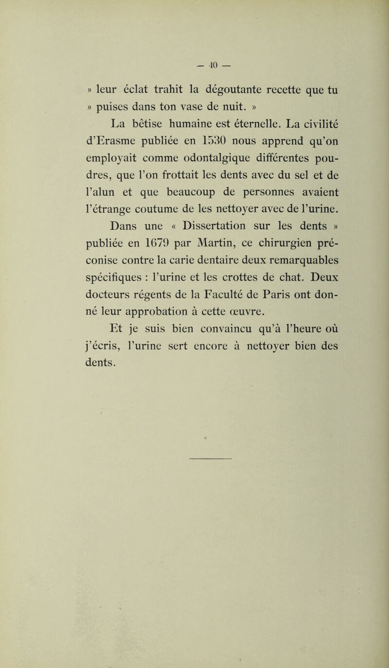 » leur éclat trahit la dégoûtante recette que tu » puises dans ton vase de nuit. » La bêtise humaine est éternelle, La civilité d’Erasme publiée en 1530 nous apprend qu’on employait comme odontalgique différentes pou- dres, que l’on frottait les dents avec du sel et de l’alun et que beaucoup de personnes avaient l’étrange coutume de les nettoyer avec de l’urine. Dans une « Dissertation sur les dents » publiée en 1079 par Martin, ce chirurgien pré- conise contre la carie dentaire deux remarquables spécifiques : l’urine et les crottes de chat. Deux docteurs régents de la Faculté de Paris ont don- né leur approbation à cette œuvre. Et je suis bien convaincu qu’à l’heure où j’écris, l’urine sert encore à nettoyer bien des dents.