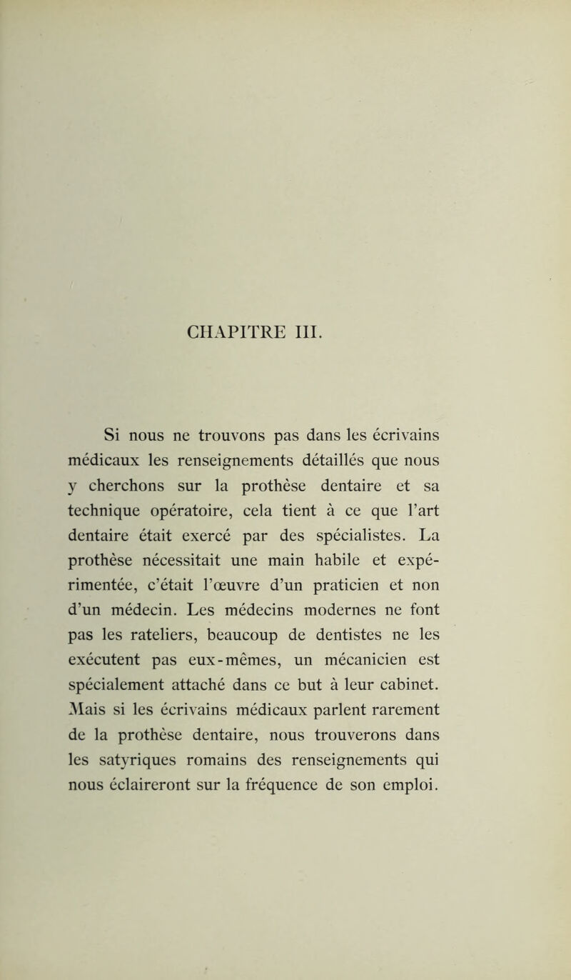 Si nous ne trouvons pas dans les écrivains médicaux les renseignements détaillés que nous y cherchons sur la prothèse dentaire et sa technique opératoire, cela tient à ce que l’art dentaire était exercé par des spécialistes. La prothèse nécessitait une main habile et expé- rimentée, c’était l’œuvre d’un praticien et non d’un médecin. Les médecins modernes ne font pas les râteliers, beaucoup de dentistes ne les exécutent pas eux-mêmes, un mécanicien est spécialement attaché dans ce but à leur cabinet. Mais si les écrivains médicaux parlent rarement de la prothèse dentaire, nous trouverons dans les satyriques romains des renseignements qui nous éclaireront sur la fréquence de son emploi.