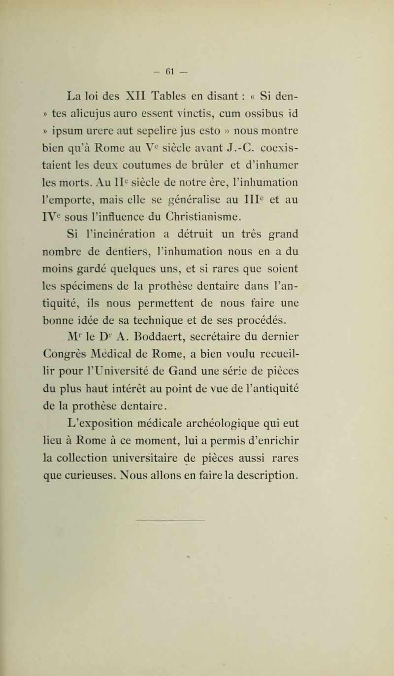 La loi des XII Tables en disant : « Si den- » tes alicujus auro essent vinctis, cum ossibus id » ipsum urere aut sepelire jus esto » nous montre bien qu’à Rome au siècle avant J.-C. coexis- taient les deux coutumes de brûler et d’inhumer les morts. Au IL siècle de notre ère, l’inhumation l’emporte, mais elle se généralise au IIL et au IV^ sous l’influence du Christianisme. Si l’incinération a détruit un très grand nombre de dentiers, l’inhumation nous en a du moins gardé quelques uns, et si rares que soient les spécimens de la prothèse dentaire dans l’an- tiquité, ils nous permettent de nous faire une bonne idée de sa technique et de ses procédés. àL le D'' A. Boddaert, secrétaire du dernier Congrès Médical de Rome, a bien voulu recueil- lir pour l’Université de Gand une série de pièces du plus haut intérêt au point de vue de l’antiquité de la prothèse dentaire. L’exposition médicale archéologique qui eut lieu à Rome à ce moment, lui a permis d’enrichir la collection universitaire de pièces aussi rares que curieuses. N^ous allons en faire la description.