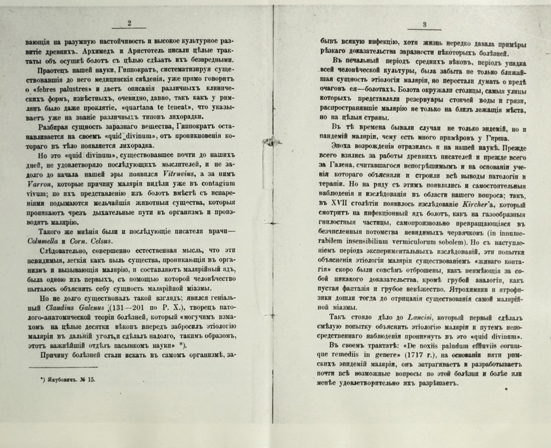 о ваюіція на разумную настойчивость н высокое культурное раз- витіе древнихъ. Архимедъ и Аристотель писали цѣлые трак- таты объ осушкѣ болотъ съ цѣлью сдѣлать ихъ безвредными. Праотецъ нашей науки. Гиппократъ, систематизируя суще- ствовавшія до него медицинскія свѣденія, уже прямо говоритъ о «ГеЪгез раіавігев» и даетъ описанія различныхъ клиниче- скихъ формъ, извѣстныхъ, очевидно, давно, такъ какъ у рим- лянъ было даже проклятіе, «^иагіапа іе Іепеаі», что указы- ваетъ уже на знаніе различныхъ типовъ лихорадки. Разбирая сущность заразнаго врщества, Гиппократъ оста- навливается на своемъ ^иій^йіѵшиш», отъ проникновенія ко- тораго въ тѣло появляется лихорадка. Но это «^^шI йіѵіпишв, существовавшее почти до нашихъ дней, не удовлетворяло послѣдующихъ мыслителен, и не за- долго до начала нашей эры появился ѴИгиѵіиз, а за нимъ Ѵаггоп, которые причину маляріи видѣли уже въ сопіаціига ѵіѵипц по пхъ представленію изъ болотъ вмѣстѣ съ испаре- ніями подымаются мельчайшія животныя существа, которыя проникаютъ чрезъ дыхательные пути въ организмъ п произ- водятъ малярію. Такого же мнѣнія были п послѣдующіе писатели врачи— СЫитеІІа и Согп. Сеізиз. Слѣдовательно, совершенно естественная мысль, что эти невидимыя, легкія какъ пыль существа, проникающія въ орга- низмъ и вызывающія малярію, и составляютъ малярійный ядъ, была одною изъ первыхъ, съ помощью которой человѣчество пыталось объяснить себу сущность малярійной міазмы. Но не долго существовалъ такой взглядъ; явился геніаль- ный Сіашііиз Ѳаіепиз '(131—201 по Р. X.), творецъ пато- лого-анатомической теоріи болѣзней, который «могучимъ взма- хомъ на цѣлые десятки вѣковъ впередъ забросилъ этіологію маляріи въ дальній уголъ.п сдѣлалъ надолго, такимъ образомъ, этотъ важнѣйшій отдѣлъ пасынкомъ науки» *). Причину болѣзней стали искать въ самомъ организмѣ, за- ’) Якубовичъ. X 15. 3 бывъ всякую инфекцію, хотя жизнь нередко давала примѣры рѣзкаго доказательства заразности нѣкоторыхъ болѣзней. Въ печальный періодъ среднихъ вѣковъ, періодъ упадка всей человѣческой культуры, была забыта не только ближай- шая сущность этіологіи маляріи, но перестали думать о вредѣ очаговъ ея—-болотахъ. Болота окружали столицы, самыя улицы которыхъ представляли резервуары стоячей воды и грязи, распространявшіе малярію не только на близъ лежащія мѣста, но на цѣлыя страны. Въ тѣ времена бывали случаи не только эндемій, но и пандемій маляріи, чему есть много примѣровъ у Гирша. Эпоха возрожденія отразилась и на нашей наукѣ. Прежде всего взялись за работы древнихъ писателей и прежде всего за Галена, считавшагося непогрѣшимымъ и на основаніи уче- нія котораго объясняли и строили всѣ выводы патологіи и терапіи. Но на ряду съ этимъ появлялись и самостоятельныя наблюденія и изслѣдованія въ области нашего вопроса; такъ, въ ХѴИ столѣтіи появилось изслѣдованіе КігсЪегл, который смотритъ на инфекціонный ядъ болотъ, какъ на газообразныя гнилостныя частицы, самопроизвольно превращающіяся въ безчисленныя потомства невидимыхъ червячковъ (іп іпппше- гаЬіІеш іпзепгіЬіІіпш тегшіеиіогцпі коЬоІеш). Но съ наступле- ніемъ періода экспериментальныхъ изслѣдованій, эти попытки объясненія этіологіи маляріи существованіемъ «жнваго конта- гія» скоро были совсѣмъ отброшены, какъ неимѣющія за со- бой никакого доказательства, кромѣ грубой аналогіи, какъ пустая фантазія п грубое невѣжество. Ятрохимпки и ятрофп- зики дошли тогда до отрицанія существованія самой малярій- ной міазмы. Такъ стояло дѣло до Ьапсізі, который первый сдѣлалъ смѣлую попытку объяснить этіологію маляріи и путемъ непо- средственнаго наблюденія проникнуть въ это «чиігі «ііѵіішпі». Въ своемъ трактатѣ: «І)е похіій раіпгіиіп еѣЙпѵіі* еогиш- <]ие гешегііій іп еепеге» (1717 г.), на основаніи пяти рим- скихъ эпидемій маляріи, онъ затрагиваетъ и разработываетъ почти всѣ возможные вопросы по этой болѣзни и болѣе пли менѣе удовлетворительно ихъ разрѣшаетъ. *