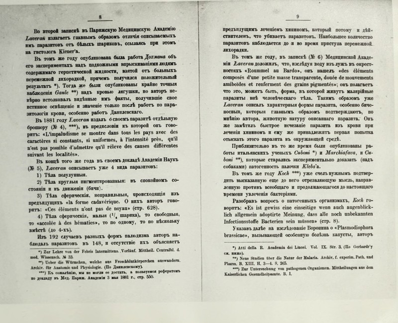 Ч Во кто рой запискѣ въ Парижскую Медицинскую Академію Ьаѵетаъ излагаетъ главнымъ образомъ отличія описываемыхъ имъ паразитовъ отъ бѣлыхъ шариковъ, ссылаясь при этомъ на гистолога Кіепег’а. Въ томъ же году опубликована была работа Дохмана объ его экспериментахъ надъ подкожными впрыскиваніями людямъ содержимаго герпетической жидкости, взятой отъ больныхъ перемежвой лихорадкой, причемъ получился положительный результатъ *). Тогда же были опубликованы крайне точныя наблюденія байк **) надъ кровью лягушки, но авторъ не- вѣрно истолковалъ видѣнные имъ факты, получившіе свое истинное освѣщеніе и значеніе только послѣ работъ по пара- зитологіи крови, особенно работъ Данилевскаго. Въ 1881 году Еаѵегап издалъ 6 своемъ паразитѣ отдѣльную брошюру (,Ѵ 4), ***), въ предисловіи къ которой онъ гово- ритъ: «ІЛтраІпбізте ее топіге бапз Іопз Іез рауз аѵес без сагасіёгез зі сопзіапіз, ві нпіГогшез, а Гіпіепзііё ргёз, чи іі п’езі раз роззіЫе б’абтеііге чиіі гёіеѵе без саизез бібёгепіез зпіѵапі Іез Іосаіііёз». Въ концѣ того же года въ своемъ докладѣ Академіи Наукъ 5), Еаѵегап описываетъ уже 4 вида паразитовъ: 1) Тѣла полулунныя. 2) Тѣла круглыя пигментированныя: въ спокойномъ со- стояніи и въ движеніи (бпчп'і. 3) Тѣла сферическія, неправильныя, происходящія изъ предъпдущихъ «Іа Гоппе сабатёгщие. О нихъ авторъ гово- ритъ: «Сез ёіёшепіз п’опі раз бе поуаи» (стр. 628). 4) Тѣла сферическія, малыя (Ч% шарика), то свободныя, то «ассоіёе а без Ьёшаііез», то по одному, то по нѣскольку вмѣстѣ (до 4-хъ). Изъ 192 случаевъ разныхъ формъ палюдизма авторъ на- блюдалъ паразитовъ въ 148, и отсутствіе ихъ объясняетъ •) 2 иг ѣеЬге топ Лег РеЬгів Іпіеппіиепа. .Ѵогіаиі. МінЬеіІ. СеиігаІЫ. <1. те<і. \Ѵіааепзск. Д» 33. ~) СеЬег (Не \ѴйгтсЬеп, чгеІсЬе аия ГговсЬЫиікогрегсЬеп аизѵтапДегп. АісЬіѵ. (Иг Апаіотіе ип<1 РЬуяіоІо&іе. (По Данилевскому). —) Къ сожаі ѣнію. мы не моглн ее достать, а пользуемся рефератомъ по докладу въ Мед. Парях. Академія 3 мая 1881 г., стр. 550. предыдущимъ теченіемъ хининомъ, который потому и дѣй- ствителенъ, что убиваетъ паразитовъ. Наибольшее количество паразитовъ наблюдается до и во время приступа перемежной лихорадки. Въ томъ же году, въ запискѣ (Д& 6) Медицинской Акаде- міи Еаѵегап доложилъ, что, изслѣдуя воду изъ лужъ въ окрест- ностяхъ аКоишшеІ аи Вагбо», онъ нашелъ абез ёіёшепіз сошрозёз б’ипе реіііе шаззе Ігапзрагепіе, боиёе бе шоиѵешепіз атіЬоібез еі гепГегтепІ без дгаіпз рі&тепіёз»; онъ полагаетъ что это, можетъ быть, форма, въ которой живутъ малярійные паразиты внѣ человѣческаго тѣла. Такимъ образомъ уже Еаѵегап описалъ характерныя формы паразита, особенно биче- носвыя, которыя главнымъ образомъ подтверждаютъ, по мнѣнію автора, животную натуру описаннаго паразита. Онъ же замѣтилъ быстрое исчезаніе паразита изъ крови при леченіи хининомъ и ему же принадлежитъ первая попытка отыскать этого паразита въ окружающей средѣ. Приблизительно въ то же время были опубликованы ра- боты итальянскихъ ученыхъ СиЬопі *) и Магскіа/аѵа, и Си- Ьопі **), которые старались экспериментально доказать (надъ собаками) патогенность палочки КІеЬз а. Въ томъ же году КосЪ ***) уже счелъ нужнымъ подтвер- дить высказанную еще до него отрезвляющую мысль, направ- ленную противъ всеобщаго и продолжающагося до настоящаго времени увлеченія бактеріями. Разобравъ вопросъ о патогенныхъ организмахъ, Коек го- воритъ: «Ез ізі &еѵізз еіпе еіпзеііі&е ѵепп аисЬ аи&епЫіск- ІісЬ аіі&ешеіп аборіігіе Меіпипр, базз аііе посЬ ипЬекаппіеп ЫесііопззІоЯе Васіегіеп зеіп тііззеп» (стр. 8). Указавъ далѣе на изслѣдованіе Воронина о « РІазшобіорЬога Ьгаззісае», вызывающей особенную болѣзнь капусты, авторъ *) А«і (1е11& К. Асасіешіа Деі ІДпсеі. Ѵоі. IX. 8іг. 3. (Но ОегЬагйгу сх. ниже). *•) Хеие ЗІиДіеп ііЬег (Ііе Хаіиг <1ег Маіагіа. АгсЬіѵ. I. ехрегіш. РаіЬ. ппгі РЬапп. В. XIII. Н. 3—4. 8. 265. ***) 2иг І’піегвисЬипд топ раіЬодепеп Огдапшпеп. МіпЬеііип^еп аи* <1ет КпізегІісЬеи ОезптіЬеіІа&тІе. В. I.