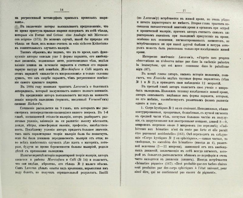 на регрессивный метаморфозъ красныхъ кровяныхъ шари- ковъ». Въ заключеніе авторы высказываютъ предположеніе, что во время приступа красные шарики содержатъ въ себѣ тѣльца, которыя «іп Гогше ппй бгбвве еіпе Апаіо&іе тіі Місгосос- сеп хеі&еп» (575). Во всякомъ случаѣ, какой бы природы эти тѣльца ни были, ихъ можно считать за «еіп вісЬегев Кгііегіит» въ сомнительныхъ случаяхъ маляріи. Такпмъ образомъ, мы видимъ, что въ то время, какъ фран- цузскіе авторы описали уже 3 формы паразита, его амебоид- ныя движенія, подвижныя нити, розетковидныя тѣла, видѣли вліяніе хинина на псчезаніе паразита и считали его парази- тарную натуру внѣ сомнѣнія, МагсЬіа/'аѵа и СеШ видятъ въ этомъ паразитѣ «аналогію съ микрококкомъ» и только склонны думать, что онъ скорѣе паразитъ, чѣмъ регрессивное измѣне- ніе самого краснаго шарика. Въ 1884 году появился трактатъ Ьаѵегапя, о болотныхъ лихорадкахъ, который заслуживаетъ нашего полнаго вниманія. Въ предисловіи авторъ высказываетъ взглядъ на важность знанія микроба иалюдизма (терминъ, введенный ѴегпеиіГемъ) словами ШсЬаЫ'а. Сочиненіе распадается на 9 главъ, изъ которыхъ мы раз- смотримъ непосредственно касающіяся нашего вопроса. Въ 1-й главѣ, посвященной этіологіи маляріи, авторъ разбираетъ раз- личныя условія, вліяющія на ея развитіе: высоту мѣстности, дожди, вѣтры, атмосферныя явленія, профессію, наслѣдствен- ность. Послѣднему условію авторъ придаетъ большое значеніе, такъ какъ паразитарная теорія маляріи была бы пошатнута, если бы была доказана передаваемость маляріи отъ отца; но во всѣхъ извѣстныхъ случаяхъ дѣло идетъ о матеряхъ, кото- рыя, будучи во время беременности больны маляріей, родили дѣтей съ признаками палюдизма Излагая вкратцѣ исторіи паразитарной теоріи маляріи, авторъ касается и работы Магсіа/'аѵа и СеШ (Ля 14) и полагаетъ, что они видѣли, вѣроятно, его тѣльца Ля 2 малаго объема. Самъ Ьаѵегап дѣлалъ опыты надъ кроликами, впрыскивая имъ воду болотъ, но получилъ отрицательный результатъ. Васіііі 15 (по Ьаѵегап'у) встрѣчаются въ живой крови, но очень рѣдко и ничего характернаго не имѣютъ. Вторая глава трактата по- священа патологической анатоміи крови и органовъ при острой и хронической маляріи, причемъ авторъ считаетъ самымъ ха- рактернымъ явленіемъ при палюдизмѣ присутствіе въ крови, особенно изъ селезенки, пигментированныхъ элементовъ, не встрѣчающихся ни при какой другой болѣзни и натура кото- рыхъ можетъ быть распознана только при изслѣдованіи живой крови. Интересно замѣчаніе Ьаѵегапи, «й’аргёв піев ргоргеб оѣвегѵаііопв оп п’оЬвегѵе тёше раз йапв Іа сасЬехіе раіивіге Іа Іеисосуіове, еві аввея соштипе баня 1е раіийівте аіри (87). Въ концѣ главы авторъ, касаясь исторіи меланеміи, пола- гаетъ. что ГіегісЬз видѣлъ трупныя формы паразитовъ (тѣла Ля 1 и Ля 2), п приводить свои наблюденія 12 вскрытій. Въ третьей главѣ авторъ излагаетъ свое ученіе о микро- бахъ палюдизма. Изложивъ технику изслѣдованія живой крови, авторъ описываетъ видѣнныя имъ формы паразита, которыя, но его мнѣнію, соотвѣтствуютъ различнымъ фазамъ развитія одного и того же. 1. Ссгрв кувііциев Ля 1 оиеп сгоіввапі. Неподвижныя, нѣжно контурированныя, прозрачныя, безцвѣтныя, съ кучкой пигмента въ средней части тѣла, согнутыя большею частію въ полѵлу- нія. съ закругленными пли заостренными концами, длиной 8 9, микроновъ шириною около 3 микроновъ (по серединѣ); «Гай- Ьёгепсе аих Ьёшаііев п’еві (Іи гевіе рав ібгіе еі еііе рагаіі ёіге ригешепі ассісІепіеИе» (163). Онѣ переходятъ въ слѣдую- щія «Согрв кувіщиев Ля 2 ои врііёгщиев»,—самыя частыя, то свободныя, то «ассоіёва (Іев Ьётаііев» (иногда да 4), различ- ной величины (]—11 микрона), зависящей отъ ихъ амебоид- ныхъ движеній, заключающія въ себѣ всегда пигментъ, кото- рый въ большихъ располагается вѣнкомъ по периферіи и очень часто находится въ движеніи (кипитъ). Иногда встрѣчаются «Ьёшаііев рщиеёв» (167). «Ііеві ргоЬаЫе чие сев іасііев сіаігев вопі ргойиііев раг йев согрв врЬсгщиев а Гёіаі паівваііі, ропг аіпв? (Иге, диі пе сопііеппепі рав епсоге (1е рі&шепі».