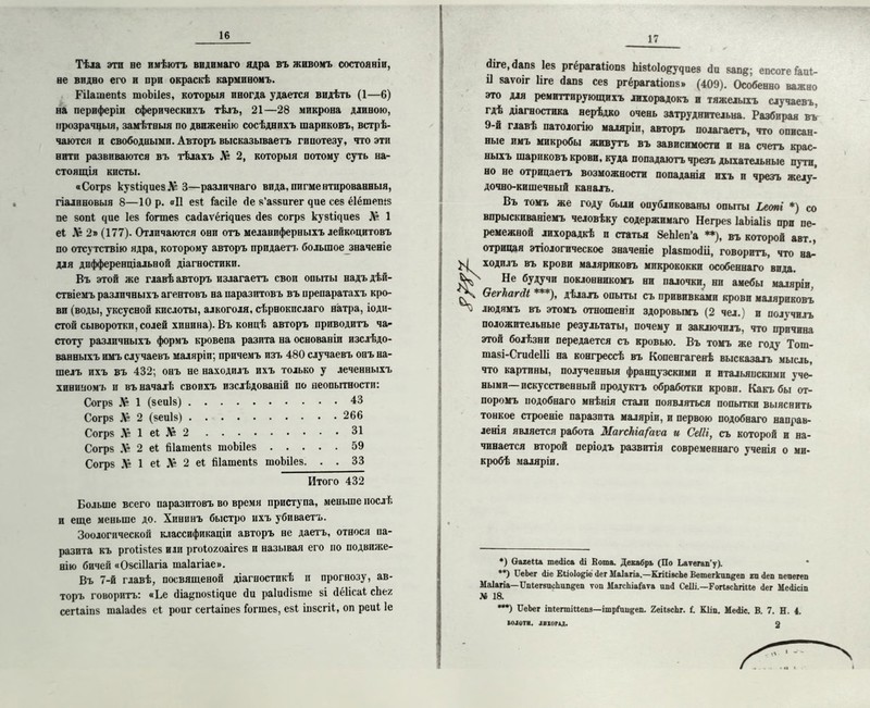 Тѣла эти ве имѣютъ видимаго ядра въ живомъ состояніи, ве видно его и ври окраскѣ кармивомъ. Рііашепіз шоЬіІез, которыя иногда удается видѣть (1—6) на периферіи сферическихъ тѣлъ, 21—28 микрона длиною, прозрачныя, замѣтныя по движенію сосѣднихъ шариковъ, встрѣ- чаются и свободными. Авторъ высказываетъ гипотезу, что эти нити развиваются въ тѣлахъ Лг 2, которыя потому суть на- стоящія кисты. «Согрз кузІщиезХ 3—различнаго вида,пигментированныя, гіалиновыя 8—Юр. «II езі іасііе <іе з’аззигег чие сез ёіётешз пе зопі цие Іез іогтез сайаѵёгщиез йез согрз кувіщиез Л? 1 еі Лг 2» (177). Отличаются они отъ меланиферныхъ лейкоцитовъ по отсутствію ядра, которому авторъ придает!, большое значеніе для дифференціальной діагностики. Въ этой же главѣ авторъ излагаетъ своп опыты надъ дѣй- ствіемъ различныхъ агентовъ на паразитовъ въ препаратахъ кро- ви (воды, уксусной кислоты, алкоголя, сѣрнокпслаго натра, іоди- стой сыворотки, солей хинина). Въ концѣ авторъ приводитъ ча- стоту различныхъ формъ кровепа разпта на основаніи изслѣдо- ванныхъ имъ случаевъ маляріи; причемъ изъ 480 случаевъ онъ на- шелъ ихъ въ 432; онъ не находилъ ихъ только у леченныхъ хининомъ и въ началѣ своихъ изслѣдованій по неопытности: Согрз № 1 (зеиіз) 43 Согрз & 2 (зеиіз) 266 Согрз Л» 1 еі 16 2 31 Согрз .V 2 еі йіашепіз шоЬіІез 59 Согрз Л» 1 еі X* 2 еі йіашепіз шоЬіІез. . . 33 Итого 432 Больше всего паразитовъ во время приступа, меньше послѣ и еще меньше до. Хининъ быстро ихъ убиваетъ. Зоологической классификаціи авторъ не даетъ, относя па- разита къ ргоіізіез или ргоіохоаігез и называя его но подвиже- нію бичей «ОзсіІІагіа таіагіае». Въ 7-й главѣ, посвященой діагностикѣ и прогнозу, ав- торъ говоритъ: «Ье йіа^позіщие сіи раіисіізте зі йёіісаі сЬех сегіаіпз таіасіез еі роиг сегіаіпез Гогшез, езі іпзсгіі, оп реиі 1е 17 йіге, йапз Іез ргёрагаііопз Ьізіоіоеуяиез сіи запе; епсоге іаиі- іі заѵоіг Иге Йапз сез ргёрагаііопз» (409). Особенно важно это для ремиттпрующихъ лихорадокъ н тяжелыхъ случаевъ, гдѣ діагностика нерѣдко очень затруднительна. Разбирая въ 9-й главѣ патологію маляріи, авторъ полагаетъ, что описан- ные имъ микробы живутъ въ зависимости и на счетъ крас- ныхъ шариковъ крови, куда попадаютъ чрезъ дыхательные пути, но не отрицаетъ возможности попаданія ихъ и чрезъ желу- дочно-кишечный каналъ. Въ томъ же году были опубликованы опыты Ьеопі *) со впрыскиваніемъ человѣку содержимаго Негрез ІаЬіаІіз при пе- ремежной лихорадкѣ и статья ЗеЫеп’а **), въ которой авт., отрицая этіологическое значеніе ріазшосііі, говоритъ, что на^ ходилъ въ крови маляриковъ микрококки особеннаго вида. Не будучи поклонникомъ ни палочки, ни амебы маляріи. Оегкагіі ***), дѣлалъ опыты съ прививками крови маляриковъ людямъ въ этомъ отношеніи здоровымъ (2 чел.) и получилъ положительные результаты, почему и заключилъ, что причина этой болѣзни передается съ кровью. Въ томъ же году Тот- тазі-СгисІеІІі на конгрессѣ въ Копенгагенѣ высказалъ мысль, что картины, полученныя французскими и итальянскими уче- ными—искусственный продуктъ обработки крови. Какъ бы от- поромъ подобнаго мнѣнія стали появляться попытки выяснить тонкое строеніе паразита маляріи, и первою подобнаго направ- ленія является работа ЛІагскіа/аѵа и СеШ, съ которой и на- чинается второй періодъ развитія современнаго ученія о ми- кробѣ маляріи. *) Оагеііа те<1іса Ді Вота. Декабрь (По Ьаѵегап'у). **) ДеЬег Діе Еііоіо^іе Дег М&іагіа.—КпІівсЬе Ветегкип^еп ги Деп пепегеп Маіагіа—ІІпІегапсЬип^еп ѵоп МагсЫаГаѵа ипД Сеііі.—ГоПясЬгіие Дег МеДісіп М 18. ***) ІТеЬег іпіегтіііепз—ітріди^еп. 2еіІасЬг. {. Кііп. МеДіс. В. 7. И. 4. а колотя, .івюри.