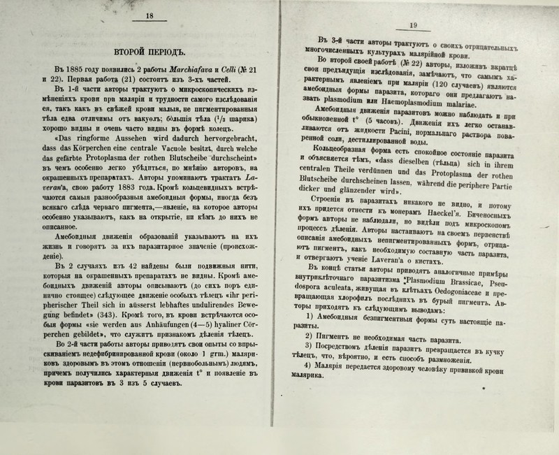ВТОРОЙ ПЕРІОДЪ. Въ 1885 году появились 2 работы Магскіа(аѵа и СеШ (Л* 21 и 22). Первая работа (21) состоитъ изъ 3-хъ частей. Въ 1-й части авторы трактуютъ о микроскопическихъ из- мѣненіяхъ крови при маляріи и трудности самого изслѣдованія ея, такъ какъ въ свѣжей крови малыя, не пигментированныя тѣла едва отличимы отъ вакуоль; большія тѣла (Уз шарика) хорошо видны и очень часто видны въ формѣ колецъ. «Баз гіпціогпіе АиззеЬеп \ѵігй йайигсЬ ЬегѵогдеЬгасЫ, йазз йаз КогрегсЬеп еіпе сепігаіе Ѵасиоіе Ьезііхѣ, йигсЬ нгеІсЬе йаз деГагЫе Ргоіоріазта йег гоіЬеп ВІиізсЬеіЪе йигсЬзсЬеіпі» въ чемъ особенно легко убѣдиться, по мнѣнію авторовъ, на окрашенныхъ препаратахъ. Авторы упоминаютъ трактатъ Ьа- ѵегап'л, свою работу 1883 года. Кромѣ кольцевидныхъ встрѣ- чаются самыя разнообразныя амебоидныя формы, иногда безъ всякаго слѣда чернаго пигмента,—явленіе, на которое авторы особенно указываютъ, какъ на открытіе, пи кѣмъ до нихъ не описанное. Амебоидныя движенія образованіи указываютъ на ихъ жизнь и говорятъ за ихъ паразитарное значеніе (происхож- деніе). Въ 2 случаяхъ изъ 42 найдены были подвижныя нитп, которыя на окрашенныхъ препаратахъ не впдны. Кромѣ аме- боидныхъ движеній авторы описываютъ (до сихъ поръ еди- нично стоящее) слѣдующее движеніе особыхъ тѣлецъ «іЬг регі- рЬегізсЬег ТЬеіІ зісЬ іп аііззегзі ІеЬЬайез ипйиіігепйез Ве\ѵе- @пп& Ъейпйеі» (343). Кромѣ того, въ крови встрѣчаются осо- быя формы озіе ѵгегйеп аиз АпЬаиіипцеп (4—5) Ьуаііпег Сбг- регсЬеп ^еЪіІйеІ», что служитъ признакомъ дѣленія тѣлецъ. Во 2-й части работы авторы приводятъ свои опыты со впры- скиваніемъ недефибринпрованной крови (около 1 $ггш.) маляри- ковъ здоровымъ въ этомъ отношеніи (нервнобольнымъ) людямъ, причемъ получились характерныя движенія 1° и появленіе въ крови паразитовъ въ 3 изъ 5 случаевъ. 19 -»~= Г“^Г.^ДГГГГГГ рактернымъ явленіемъ при малнпіи поп г а звать ріазтофіпт ,л, Наеторіаышхішш шаІагіГе Амебоидныя движенія паразитовъ можно наблюдать и ппп обыкновенной 1° (5 часовъ» • лилі«лать и при іиваютгн п-т-т часовъ). Движенія ихъ легко осганав- - иваются отъ жидкости Расіпі, нормальпаго раствора нова реннои соли, дестиллированвой воды. Кольцеобразная форма есть спокойное состояніе ляпсит ^еТтГ.ГІІМЪ,,в(,а88 ЙІе8е,Ьеп вісЬ іп іЬгеш 'ъи' ѵег(1йппеп иП(1 <*ав Ргоіоріазта Йег гоіЬеп “ІЬГ ГГсЬ8сЬоіПеп 1а58еп- ѵ&ЬгепЙ йіе регірЬеге Рагііе йіскег ипй еіапгепйег м-ігй». е Строенія въ паразитахъ никакого не видно, и „«тому ъ придется отнести къ монерамъ НаескеГя. Биченосныхъ формъ авторы не наблюдали, но видѣли подъ микроскопом! процессъ дѣленія. Авторы настаиваютъ на своемъ первенствѣ описанія амебоидныхъ неппгментированныхъ формъ, огрица •отъ пигментъ, какъ необходимую составную часть паразита и отвергаютъ ученіе Баѵегап’а о кистахъ. Въ концѣ статьи авторы приводятъ аналогичные примѣры внутри клѣточнаго паразитизма .‘РІазшойіпш Вгаззісае, Рчеп- йозрога аспіеаіа, живущая въ клѣткахъ Оейо^опіасеае и пре- вращающая хлорофилъ послѣднихъ въ бурый пигментъ. Ав- торы приходятъ къ слѣдующимъ выводамъ: 1) Анебондныя безпигментныя фермы суть настоящіе на- І»адИТЫ. 2І Пигментъ не необходимая пасть паразита 3) Посредствомъ дфденія паразитъ превращается въ кѵпкѵ тшецъ. что, вѣроятно, н есть способъ размноженія