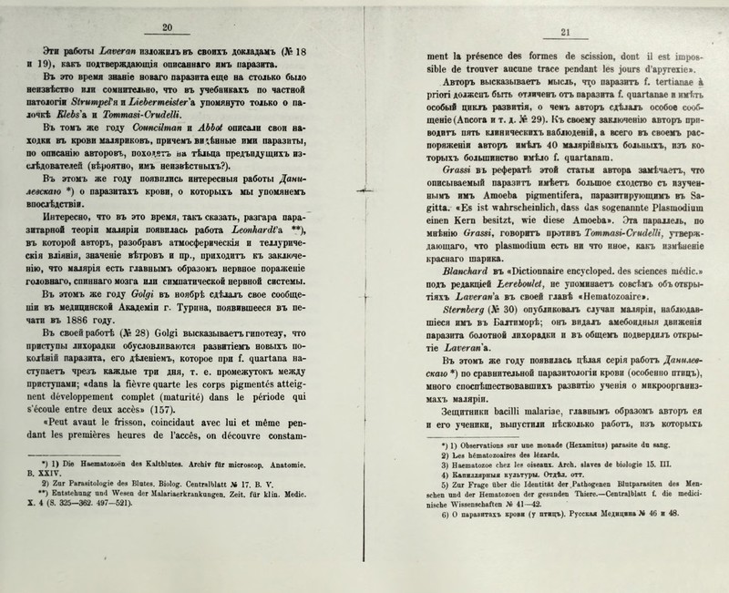 Эти работы Ьаѵегап изложилъ въ своихъ докладамъ (№ 18 и 19), какъ подтверждающія описаннаго имъ паразита. Въ это время знаніе новаго паразита еще на столько было неизвѣстно или сомнительно, что въ учебникахъ по частной патологіи ЗігитреГя и ЫеЬегтеіз(ег'& упомянуто только о па- лочкѣ КІеЬз'а и Тоттазі-СгидеШ. Въ томъ же году Соипсіітап в АЬЬоі описали свои на- ходки въ крови маляриковъ, причемъ видѣнные ими паразиты, по описанію авторовъ, походятъ на тѣльца предъпдущихъ из- слѣдователей (вѣроятно, имъ неизвѣстныхъ?). Въ этомъ же году появились интересныя работы Дани- левскаю *) о паразитахъ крови, о которыхъ мы упомянемъ впослѣдствіи. Интересно, что въ это время, такъ сказать, разгара пара- зитарной теоріи маляріи появилась работа ЬеопкагйѴа **), въ которой авторъ, разобравъ атмосферическія и теллуриче- скія вліянія, значеніе вѣтровъ и пр., приходитъ къ заключе- нію, что малярія есть главнымъ образомъ нервное пораженіе головнаго, спиннаго мозга или симпатической нервной системы. Въ этомъ же году Ѳоіді въ ноябрѣ сдѣлалъ свое сообще- ніи въ медицинской Академіи г. Турина, появившееся въ пе- чати въ 1886 году. Въ своей работѣ (Л* 28) Соі&і высказываетъ гипотезу, что приступы лихорадки обусловливаются развитіемъ новыхъ по- колѣній паразита, его дѣленіемъ, которое при 1. ^иа^^апа на- ступаетъ чрезъ каждые три дня, т. е. промежутокъ между приступами; «йапв Іа Яёѵге чиагіе 1е8 согр8 рі&тепіёв аііеік- пепі (Іёѵеіорретепі сотріеі (таіигііё) <1апв 1е рёгіойе диі в’ёсоиіе епіге <іеих ассё8» (157). «Реиі аѵаиі 1е ѣгіввоп, соіпсісіаиі аѵес Іиі еі шёте реп- <іапі Іез ргешіёгев Ьеигев сіе Гассёз, оп сіёсоиѵге сопвіаш- *) 1) Піе Наетаіогоеп Дез КаІіЫціез. АгсЬіѵ Гііг тісгозсор. Апаіотіе. В. XXIV. 2) 2аг Рагавііоіодіе Дез Віиіез. Віоіод. СепІгяІМаІІ X 17. В. V. **) ЕиізіеЪипц ип<1 \Ѵезеп Дег Маіагіаегкгапкаидеп. 2еіІ. Гиг кііп. МеДіс. X. 4 (8. 325—362. 497—521). 21 шепі Іа ргёвепсе «іев іогтев сіе всіввіоп, сіопі іі еві ішров- віЫе сіе Ігопѵег аисипе Ігасе регкіапі Іев )оигв сГаругехіе». Авторъ высказываетъ мысль, что паразитъ Г. (егііапае а ргіогі долженъ быть отличенъ отъ паразита Г. ещагіапае и имѣть особый циклъ развитія, о чемъ авторъ сдѣлалъ особое сооб- щеніе (Апсога и т. д. № 29). Къ своему заключенію авторъ при- водитъ пять клиническихъ наблюденій, а всего въ своемъ рас- поряженіи авторъ имѣлъ 40 малярійныхъ больныхъ, изъ ко- торыхъ большинство имѣло Г. іщагіапаш. Огаззі въ рефератѣ этой статьи автора замѣчаетъ, что описываемый паразитъ имѣетъ большое сходство съ изучен- нымъ имъ АтоеЬа ріктепіііега, паразитирующимъ въ 8а- діііа. «Ев іві каЬгвсЬеіпІісЬ, йавв сіав во&епаппіе РІавшосііиш еіпеп Кегп Ьевіігі, ѵіе (Неве АтоеЬа». Эта параллель, по мнѣнію Огаззі, говоритъ противъ Тоттазі-Сгшіеііі, утверж- дающаго, что ріавшоіііаш есть ни что иное, какъ измѣненіе краснаго шарика. Віапскагсі въ «Г)ісІіоппаіге епсусіоресі. (Іев всіепсев шёсііс.» подъ редакціей ЬегеЬоиІеІ, не упоминаетъ совсѣмъ объ откры- тіяхъ Ьаѵегагіл въ своей главѣ «Нешаіогоаіге». ЗІетЪегд (Л* 30) опубликовалъ случаи маляріи, наблюдав- шіеся имъ въ Балтиморѣ; онъ видалъ амебоидныя движенія паразита болотной лихорадки и въ общемъ подвердилъ откры- тіе Ьаѵегап а. Въ этомъ же году появилась цѣлая серія работъ Дани.гев- скаю *) по сравнительной паразитологіи крови (особенно птицъ), много споспѣшествовавшихъ развитію ученія о микроорганиз- махъ маляріи. Зещптнпкп Ьасіііі шаіагіае, главнымъ образомъ авторъ ея и его ученики, выпустили нѣсколько работъ, изъ которыхъ *) 1) ОЬзегѵаІіопз ни г ипе топа Де (Неіатііиз) ратаніи Дп запд. 2) Ьез Ьёшаіогоаігев Дез ІёгагДз. 3) Наетаіохое сЬег Іез оізеапх. АгсЬ. зіаѵез Де Ьіоіодіе 15. III. 4) Капиллярныя культуры. Отдѣл. отт. 5) 2от Ргаде ііЬег Діе ІДеиІіШ Дет РаіЬодепеп Ыиірагазііеп Дез Меп- зсЬеп ипД Дет Нешаіолоеп Дег денипДеи ТЪіеге.—СепігаІЫаи Г. Діе шеДісі- пінсЬе \ѴІ8зепзеЬаГ(еп № 41—42. 6) О паразитахъ крови (у птицъ). Русская Медицина Л» 46 и 48.