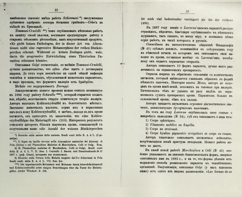 наибольшее значеніе имѣла работа Зскіаѵиггі *) заслужившая публичное одобреніе нестора ботаники грибковъ—Сокп'л на съѣздѣ въ Бреславлѣ. Тоттааі-СгшІеШ **) тоже опубликовалъ нѣсколько работъ въ защиту своей палочки, восхваляя предъпдущую работу и стараясь объяснить ріезшобіит, какъ искусственный продуктъ. •Ез ?іеЪі кеіпеп РаіЬоІо^еп, бег іп біезег АП ѵоп АНега- Ііопеп пісМ еіпе ге^геззіѵе МеІатогрЬозе бег гоіЬеп Віиікбг- регсЬеп егкеппі. ТѴаЬгепб ез кеіпеп 2оо1о§еп ^іеЫ, \ѵе1с. багіп біе рго&геззіѵе ЕпІдѵіске1ип& еіпез ТЬіегізсЬеп Ра- газііеп егкеппеп кбппіе». Описанная Ооіді сегментація, по мнѣнію Тоттазі-СпиІеШ, лучшее доказательство, что здѣсь дѣло идетъ о дегенераціи шарика. До сихъ поръ неизвѣстно ни одной общей инфекціи человѣка и животныхъ, обусловленной животнымъ паразитомъ, и надо признать, что ферментъ маляріи есть йраіірііге. Мнѣніе это поддерживаетъ Вагидді. Анахронизмомъ нашего времени можно считать появившую въ 1886 году работу Зски-аІЬе ***), который старается создать илп, вѣрнѣе, возстановить старую химическую теорію маляріи. Авторъ находилъ КоЫепохубзоІйб въ болотистыхъ мѣстахъ. Заставляя животныхъ вдыхать, кормя ихъ и впрыскивая имъ подъ кожу КоЫепохубзиШб, п затѣмъ, находя въихъ крови пигментъ, онъ приходитъ къ заключенію, что «баз КоЫеп- охубзиійб&аз баз МаІагіа&іГі ізЬ (510). Интересенъ результатъ счисленія авторомъ бѣлыхъ шариковъ крови, совпадающій съ полученными нами: «біе АпгаЫ бег \ѵеіззеп ВІиІкогрегсЬеп *) КісегсЬе виііа паіига сіеііа таіагіа. Кешіі сопіі сіеііа В. А. <1. Ь. (5 де- кабря). ••) 1) Зорга ап Ьасіііо ігоѵаіо пеііа АітоврЪеге таІагісЬе Деі <ііиіогш (1і Роіа (Ізігіа) е впі Ріазтосііат Маіягіае йі МагсЬіаіаѵа, СеШ еі 6о1&.. Вот. 2) Н. Ріавтосііпт таіагіае Ді МагсЫаГаѵа, Сеііі еі Ооі^і, Кешіі сопіі Деііа В. А. А. I,. V. II. 8ет. I. СепігаІЬ. Г. Васіег. ппД РагавііепкипДе Лв 12 1887 г. (реф. Огааві, которымъ мы пользуемся). 3) ВісегсЬе впііа Хаіига Деііа Маіагіа введшіе Даі Г)-г ЗсЬіатпггі іп Роіа ВепДі сопДі. Деііа В. А. Д. Ь. VII. 8ет. 2-е. •**) Ие ехрегітепіеііе Меіапатіе ппД Меіапозе ДпгсЬ ЗсЬѵеіеІкоЫепвіоіІ ппД КоЫепохуДвпІЯД пеЬві еіпі^еп Ветегкпп^еп ііЬег Діе Хаіиг Дее Маіагіа- ^іЛев. АгсЬіт \ѴігсЬ<т. В. 105. 23 ізі посЬ ѵіеі Ьебеиіепбег ѵеггіпеегі аіз біе бег гоіЬеи» (498). Въ 1887 году знаніе о Ьаѵегап'оьскоыъ паразитѣ распро- странилось, вѣроятно, благодаря опубликованію въ нѣмецкихъ журналахъ, такъ сказать, по всему міру, и появилась цѣлая серія работъ, въ числѣ которыхъ и русскія. Соипсіітап въ патологическомъ обществѣ Филадельфіи (Л& 41) сдѣлалъ докладъ, появившійся въ слѣдующимъ году въ нѣмецкой печати, въ которомъ онъ описываетъ свои на- ходки въ крови, согласныя вообще съ Ьаѵегап'омъ; послѣд- нему онъ отдаетъ первенство открытія. Авторъ описываетъ 10 формъ паразита, лучше всего раз- личимыхъ на окрашенныхъ препаратахъ. Окраска шарика въ обратномъ отношеніи съ количествомъ пигмента, который наблюдается главнымъ образомъ въ формѣ нѣжныхъ палочекъ. Повторяя опыты Д[оззо, авторъ не нахо- дилъ въ крови изкѣ неній, похожихъ на таковыя при маляріи. Биченосныхъ тѣлъ не удалось ни разу видѣть въ окра- шенныхъ сухихъ препаратахъ крови. Паразитовъ больше въ селезеночной крови, чѣмъ изъ пальца. Авторъ придаетъ паразитамъ огромное діагностическое зна- ченіе, равнозначущее бугорчатымъ палочкамъ. Въ томъ же году Ьаѵегап опубликовалъ свою статью о микробахъ палюдизма (Лі 34), гдѣ онъ описываетъ 4 вида ихъ: 1) Согрз зрЬёгщиез. 2) Гііашепіо шоЫІез ои Йа&еІІа. 3) Согрз еп сгоіззапі. 4) Согрз Ьуаііпз рщшепіёз іггё&иііегз еі согрз еп гозасе. Авторъ тщательно описываетъ пигментные лейкоциты, встрѣчающіеся послѣ приступа лихорадки. Новаго работа ни- чего не даетъ. Въ своей новой работ!: МагскіаГаѵа и СеШ (Л* 45) осо- бенно указываютъ на значеніе безпигментныхъ формъ, впервые описанныхъ ими въ 1885 г., и на то, что формы дѣлевія есть выраженіе способа резмноженія паразита ьъ человѣческомъ организмѣ. Вакуолизація, описанная Ооіді (у насъ изложена ниже) есть одинъ изъ видовъ размноженія. «Без ібгшезбесе