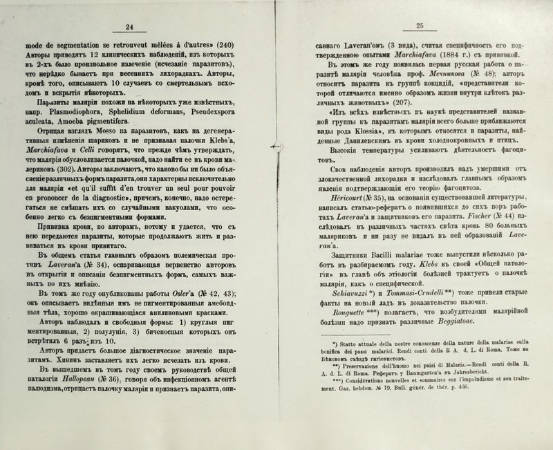 пихіе йе ве^тепШіоп 8е геігоиѵеиі тёіёез а й’аиігез» (240) Авторы приводятъ 12 клпипческихъ наблюденій, изъ которыхъ въ 2-хъ было произвольное пзлеченіе (исчезаніе паразитовъ), что нерѣдко бываетъ при весенвихъ лихорадкахъ. Авторы, кромѣ того, описываютъ 10 случаевъ со смертельнымъ всхо- домъ и вскрытія нѣкоторыхъ. Паразиты маляріи похожи на нѣкоторыхъ уже извѣстныхъ, вапр. РІазтойіорЬога, 8рЬе1і(1іиш йеіогтапз, Рзеийехзрога асиіеаіа, АтоеЬа рі&шепііісга Отрицая взглядъ Моезо па паразитовъ, какъ на дегенера- тивныя измѣненія шариковъ и не признавая палочки КІеЬз'а, МагсНіа/аѵа и СеШ говорятъ, что прежде чѣмъ утверждать, что малярія обусловливается палочкой, надо найти ее въ крови ма- лерпковъ (302). Авторы заключаютъ, что каково бы ни было объя- сненіе различныхъ формъ паразита,они характерны исключительно для маляріи «еі ^и’і1 зиІГіІ <Геп Ігоиѵег ип зеиі роит роиѵоіг еп ргопопсег <іе Іа йіаепозііе», причемъ, конечно, надо остере- гаться не смѣшать ихъ со случайными вакуолами, что осо- бенно легко съ безпигментными формами. Прививка крови, по авторамъ, потому и удается, что съ нею передаются паразиты, которые продолжаютъ жить и раз- виваться въ крови привитаго. Въ общемъ статья главнымъ образомъ полемическая про- тивъ Ііаѵегагіа. (16 34), оспаривающая первенство авторовъ въ открытіи и описаніи безпигментныхъ формъ, самыхъ важ- ныхъ по ихъ мнѣнію. Въ томъ же году опубликованы работы Озіег а (Л? 42, 43); онъ описываетъ видѣнныя имъ не пигментированныя амебоид- ныя тѣла, хорошо окрашивающіяся анилиновыми красками. Авторъ наблюдалъ и свободныя формы: 1) круглыя пиг ментированныя, 2) полулунія. 3) биченосныя которыхъ онъ встрѣтилъ 6 разъ; изъ 10. Авторъ придаетъ большое діагностическое значеніе пара- зитамъ. Хининъ заставляетъ ихъ легко исчезать изъ крови. Въ вышедшемъ въ томъ году своемъ руководствѣ общей паталогіи НаІІореаи (Л* 36). говоря объ инфекціонномъ агентѣ палюдизма,отрицаетъ палочку маляріи и признаетъ паразита, опи- 25 саннаго Ьаѵегап’оиъ (3 вида), считая специфичность его под- твержденною опытами МагсНіа/'аѵа (1884 г.) съ прививкой. Въ этомъ же году появилась первая русская работа о па- разитѣ маляріи человѣка проф. Мечникова (Л* 48); авторъ относитъ паразита къ группѣ кокцидій, «представители ко- торой отличаются именно образомъ жизни внутри клѣтокъ раз- личныхъ животныхъ» (207). «Изъ всѣхъ извѣстныхъ въ наукѣ представителей назван- ной группы къ паразитамъ маляріи всего больше приближаются виды рода К1о§8Іа», къ которымъ относятся и паразиты, най- денные Данилевскимъ въ крови холоднокровныхъ и птицъ. Высокія температуры усиливаютъ дѣятельность фагоци- товъ. Свои наблюденія авторъ производилъ надъ у мершими отъ злокачественной лихорадки и изслѣдовалъ главнымъ образомъ явленія подтверждающія его теорію фагоцитоза. Нёгісоигі (Л* 35), на основаніи существовавшей литературы, написалъ статью-рефератъ о появившихся до сихъ поръ рабо- тахъ Ьаѵегап'л п защитниковъ его паразита. РізсНег (Л° 44) из- слѣдовалъ въ различныхъ частяхъ свѣта кровь 80 больныхъ маляриковъ и ни разу не видалъ въ ней образованій Ьаѵе- гапл. Защитники Васіііі таіагіае тоже выпустили н (.сколько ра- ботъ въ разбираемомъ году. КІеЬз въ своей «Общей патоло- гіи» въ главѣ объ этіологіи болѣзней трактуетъ о палочкѣ маляріи, какъ о специфической. ЗсЬіаѵиггі *) и Тоттазі-СгшіеШ **) тоже привели старые факты на новый ладъ въ доказательство палочки. Втдиеііе ***) полагаетъ, что возбудителями малярійной болѣзни надо признать различные ВеддШоае. •) йіаііо аііиаіе <1е11а поаіге еопозсеше ііеііа паіиге <1е11а таіагіае виііа Ьопійса <1еі раазі таіагісі. Кешіі сопіі йеііа К А. й. Ь. йі Вота. Тоже ва Вѣнскомъ съѣздѣ гигіенистовъ. **) Ргезегѵагіопе йеІГЬпошо пеі раізі йі Маіагіа.—Кеийі сопіі йеііа В. А. й. Ь. йі Вота. Рефератъ у ВаишеаПеп’а въ ДаІігезЬегісЫ. ***) СопэійСгаііопз поиѵеііея еі эотшаігсз зиг 1 ітраішіізте еі аоп Ігаііе- тепі. Саг. ЬеЪйот. Л» 19. Виіі. ^спіг. йе Ііііг. р. 4(1С>.