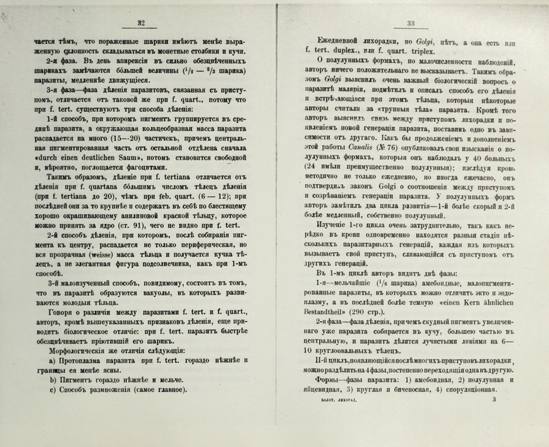 чается тѣмъ, что пораженные шарики имѣютъ менѣе выра- женную склонность складываться въ монетные столбики и кучи. 2- я фаза. Въ день апирексіи въ сильно обезцвѣченныхъ шарикахъ замѣчаются большей величины (‘/г — 8/з шарика) паразиты, медленнѣе движущіеся. 3- я фаза—фаза дѣленія паразитовъ, связанная съ присту- помъ, отличается отъ таковой же при Г. ^иа^^., потому что прп (. Іегі. существуютъ три способа дѣленія: 1- й способъ, при которомъ пигментъ группируется въ сре- динѣ паразита, а окружающая кольцеобразная масса паразита распадается на много (15—20) частичекъ, причемъ централь- ная пигментированная часть отъ остальной отдѣлена сначала «йагсЬ еіпеп йеиІІісЪеп 8аиш», потомъ становится свободной и, вѣроятно, поглощается фагоцитами. Такимъ образомъ, дѣленіе при Г. Іегііапа отличается отъ дѣленія при {. (щагіапа большимъ числомъ тѣлецъ дѣленія (при і. Іегііапа до 20), чѣмъ при ІеЪ. яиагі. (6— 12); при послѣдней они за то крупнѣе и содержать въ себѣ по блестящему хорошо окрашивающему анилиновой краской тѣльцу, которое можно принять за ядро (ст. 91), чего не видно при і. Іегі. 2- й способъ дѣленія, при которомъ, послѣ собиранія пиг- мента къ центру, распадается не только периферическая, но вся прозрачная (ѵеі«§е) масса тѣльца и получается кучка тѣ- лецъ, а не элегантная фигура подсолнечника, какъ при 1-мъ способѣ. 3- й малоизученный способъ, повидимому, состоитъ въ томъ, что въ паразитѣ образуются вакуолы, въ которыхъ разви- ваются молодыя тѣльца. Говоря о различіи между паразитами і. Іегі. и I. чиагі., авторъ, кромѣ вышеуказанныхъ признаковъ дѣленія, еще при- водитъ біологическое отличіе: прп і. Іегі. паразитъ быстрѣе обезцвѣчиваетъ пріютившій его шарикъ. Морфологическія же отличія слѣдующія: a) Протоплазма паразита прп I. Іегі. гораздо нѣжнѣе п границы ея менѣе ясны. b) Пигментъ гораздо нѣжнѣе и мельче. c) Способъ размноженія (самое главное). Ежедневной лихорадки, по Ооіді, нѣтъ, а она есть пли Г. Іегі. йиріех., или (. ^иаг^. Ігіріех. О полулунныхъ формахъ, по малочисленности наблюденій, авторъ ничего положительнаго не высказываетъ. Такимъ обра- зомъ Ооіді выяснилъ очень важный біологическій вопросъ о паразитѣ маляріи, подмѣтилъ п описалъ способъ его дѣленія н встрѣчающіяся при этомъ тѣльца, которыя нѣкоторые авторы считали за «трупныя тѣла» паразита. Кромѣ того авторъ выяснилъ связь между приступомъ лихорадки и по- явленіемъ новой генераціи паразита, поставивъ одно въ зави- симости отъ другаго. Іхакъ бы продолженіемъ и дополненіемъ этой работы Сапаііа („Ѵ“ 76) опубликовалъ свои изысканія о по- лулунныхъ формахъ, которыя онъ наблюдалъ у 40 больныхъ (24 имѣли преимущественно полулунныя); изслѣдуя кровь методично не только ежедневно, но иногда ежечасно, онъ подтвердивъ законъ Соі&і о соотношеніи между приступомъ и созрѣваніемъ генераціи паразита. У полулунныхъ формъ авторъ замѣтилъ два цикла развитія—1-й болѣе скорый и 2-й болѣе медленный, собственно полулунный. Изученіе 1-го цикла очень затруднительно, такъ какъ не- рѣдко въ крови одновременно находятся разныя стадіи нѣ- сколькихъ паразитарныхъ генерацій, каждая изъ которыхъ вызываетъ свой приступъ, сливающійся съ приступомъ отъ другихъ генерацій. Въ 1-мъ циклѣ авторъ видитъ двѣ фазы: 1- я--мельчайшіе (‘/в шарика) амебоидные, малопигментп- рованные паразиты, въ которыхъ можно отличить экто и эндо- плазму, а въ послѣдней болѣе темную «еіііеп Кегп аЬпІісЬеп ВевІапйіЬеіІ» (290 стр.). 2- я фаза—фаза дѣленія, при чемъ скудный пигментъ увеличен- наго уже паразита собирается въ кучу, большею частью въ центральную, и паразитъ дѣлится лучистыми линіями на 6— 10 круглоовальныхъ тѣлецъ. И-й циклъ,появляющійсяпослѣмногпхъпрпступовълпхорадкп г можнораздѣлптьна 4фазы,постепенно переходящія одна въ дру гую. Формы—фазы паразита: ]) амебоидная. 2) полулунная и яйцевидная, 3) круглая и биченосная, 4) споруляціонная. 3 БОЛОТ. ЛИХОРАД.