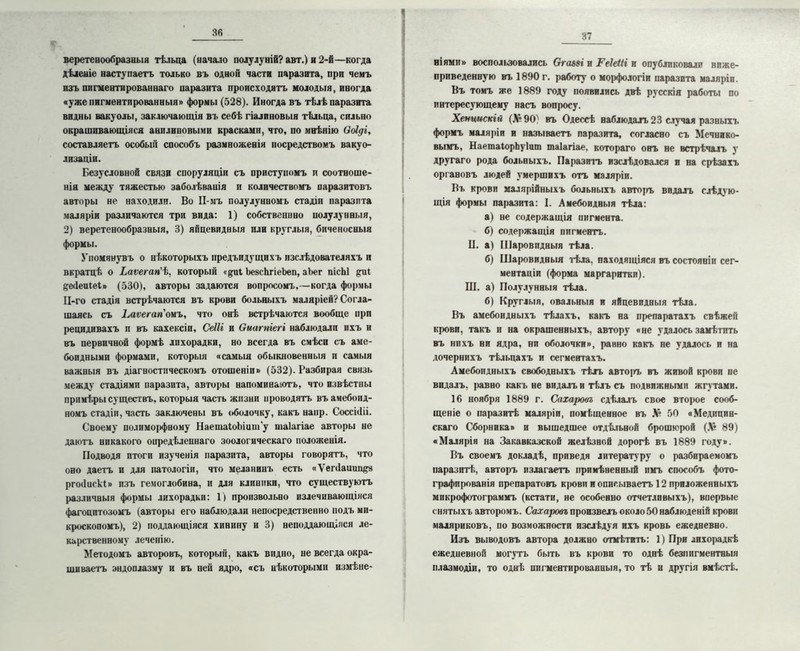 веретенообразныя тѣльца (вачало полулуній? авт.) и 2-й—когда дѣленіе наступаетъ только въ одном части паразита, при чемъ изъ пигментированнаго паразита происходятъ молодыя, иногда «уже пигментированныя» формы (528). Иногда въ тѣлѣ паразита видны вакуолы, заключающія въ себѣ гіалиновыя тѣльца, сильно окрашивающіяся анилиновыми красками, что, по мнѣнію воіді, составляетъ особый способъ размноженія посредствомъ вакуо- лизаціи. Безусловной связи споруляціи съ приступомъ и соотноше- нія между тяжестью заболѣванія и количествомъ паразитовъ авторы не находили. Во Н-мъ полулунномъ стадіи паразита маляріи различаются три вида: 1) собственнно полулунныя, 2) веретенообразныя, 3) яйцевидныя пли круглыя, биченосныя формы. Упомянувъ о нѣкоторыхъ предъпдущпхъ изслѣдователяхъ и вкратцѣ о Ьаѵегап'іі, который «^иі ЬезсѣгіеЬеп, аЬег пісЫ дейеиіеі» (530), авторы задаются вопросомъ,—когда формы Ц-го стадія встрѣчаются въ крови больныхъ маляріей? Согла- шаясь съ Ьаѵегагіоыъ, что онѣ встрѣчаются вообще при рецидивахъ и въ кахексіи, Сеііі и Оиагпіегі наблюдали ихъ и въ первичной формѣ лпхорадки, но всегда въ смѣси съ аме- боидными формами, которыя «самыя обыкновенныя и самыя важныя въ діагностическомъ отошеніп» (532). Разбирая связь между стадіями паразита, авторы напоминаютъ, что извѣстны примѣры существъ, которыя часть жизни проводятъ въ амебоид- номъ стадіи, часть заключены въ оболочку, какъ наир. Соссі(1іі. Своему полимо|>фному НаепіаІоЬіит’у таіагіае авторы не даютъ никакого опредѣленнаго зоологическаго положенія. Подводя итоги изученія паразита, авторы говорятъ, что оно даетъ и для патологіи, что меланинъ есть «Ѵепіаишщз ргоііискі» изъ гемоглобина, и для клиники, что существуютъ различныя формы лихорадки: 1) произвольно излечивающіяся фагоцитозомъ (авторы его наблюдали непосредственно подъ ми- кроскопомъ), 2) поддающіяся хинину и 3) неподдающіяся ле- карственному леченію. Методомъ авторовъ, который, какъ видно, не всегда окра- шиваетъ эндоплазму и въ ней ядро, «съ нѣкоторыми измѣне- 37 ніями» воспользовались Ога&зі и Геіеііі и опубликовали ниже- приведенную въ 1890 г. работу о морфологіи паразита маляріи. Въ томъ же 1889 году появились двѣ русскія работы по интересующему насъ вопросу. Хениискій (Л* 90) въ Одессѣ наблюдалъ 23 случая разныхъ формъ маляріи и называетъ паразита, согласно съ Мечнико- вымъ, НаетаІорЬуІит таіагіае. котораго онъ не встрѣчалъ у другаго рода больныхъ. Паразитъ изслѣдовался и на срѣзахъ органовъ людей умершихъ отъ маляріи. Въ крови малярійныхъ больныхъ авторъ видалъ слѣдую- щія формы паразита: I. Амебоидныя тѣла: а) не содержащія пигмента. б) содержащія пигментъ. П. а) Шаровидныя тѣла. б) Шаровидныя тѣла, находящіяся въ состояніи сег- ментаціи (форма маргаритки). III. а) Полулунныя тѣла. б) Круглыя, овальныя и яйцевидныя тѣла. Въ амебоидныхъ тѣлахъ, какъ на препаратахъ свѣжей крови, такъ и на окрашенныхъ, автору «нс удалось замѣтить въ нпхъ ни ядра, ни оболочки», равно какъ не удалось и на дочернихъ тѣльцахъ и сегментахъ. Амебоидныхъ свободныхъ тѣлъ автоігь въ живой крови не видалъ, равно какъ не видалъ и тѣлъ съ подвижными жгутами. 16 ноября 1889 г. Сахаровъ сдѣлалъ свое второе сооб- щеніе о паразитѣ маляріи, помѣщенное въ 16 50 «Медицин- скаго Сборника» и вышедшее отдѣльной брошюрой (Л* 89) «Малярія на Закавказской желѣзной дорогѣ въ 1889 году». Въ своемъ докладѣ, приведя литературу о разбираемомъ паразитѣ;, авторъ излагаетъ примѣненный имъ способъ фото- графированія препаратовъ щюви и описываетъ 12 приложенныхъ микрофотограммъ (кстати, не особенно отчетливыхъ), впервые снятыхъ авторомъ. Сахаровъ произвелъ около 50 наблюденій крови маляриковъ, по возможности изслѣдуя ихъ кровь ежедневно. Изъ выводовъ автора должно отмѣтить: 1) При лихорадкѣ ежедневной могутъ быть въ крови то однѣ безпигментныя плазмодіи, то однѣ пигментированныя, то тѣ и другія вмѣстѣ.