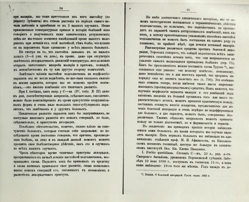 к 94 при маляріи, мы тоже приготовили изъ иего настойку (по рецепту Зубовича) изъ ствола растенія въ періодъ самаго на- чала цвѣтенія и примѣняли ее въ 3 нашихъ случаяхъ. Ниже приложенныя температурныя кривыя и исторіи болѣзней ясно говорятъ о полученныхъ нами клиническихъ результатахъ; здѣсь же мы только коснемся изслѣдованій крови нашихъ маля- риковъ при леченіппхъ этой настойкой, тѣмъ болѣе, что вліяніе ея на паразитовъ было одинаково у всѣхъ нашихъ больныхъ. Не смотря на то, что настойка давалась въ не малыхъ дозахъ (3—6 унц. въ день), въ крови, даже при отсутствіи замѣтныхъ лихорадочныхъ движеній температуры, всегда можно открыть патогеннаго микроба маляріи и притомъ, пожалуй, въ неизмѣненномъ въ ту или другую сторону количествѣ. Замѣтнаго вліянія настойки подсолнечника на морфологію паразита мы не могли подмѣтить, но все-таки оказалось явленіе въ жизни паразита, которое мы не можемъ пройти молча- ніемъ,—это именно измѣненіе его типичнаго развитія. При Г. іегііапа, какъ напр. у С—ва (IV, табл. Л» Ш) даже въ дни, соотвѣтствующіе аппрексіи, слѣдовательно, ежедневно, можно было констатировать въ крови присутствіе споруляоіон- ныхъ формъ и очень мало молодыхъ эндоглубулярныхъ пара- зитовъ, что замѣчалось и у другихъ больныхъ. Циклическое развитіе паразита какъ бы задерживалось, не наступало массоваго развитія его новыхъ генерацій, не было, слѣдовательно, и приступовъ лихорадки. Послѣднее обстоятельство, конечно, сильно вліяло на само- чувствіе больныхъ, которые считали себя здоровыми; но из- слѣдованіе крови постоянно говорило, что причина, производя- щая болѣзнь, на лицо и въ каждый данный моментъ можетъ проявить свое болѣзнетворное дѣйствіе, какъ это и случилось во всѣхъ нашихъ случаяхъ. Чрезъ нѣкоторое время типичные приступы лихорадки, прекратившіеся въ началѣ леченія настойкой подсолнечника, воз- вращались снова. Паразитъ какъ бы привыкалъ къ средству и снова начиналъ правильное свое развитіе, снова появлялись массы новыхъ генерацій его, связанныхъ съ появленіемъ и развитіемъ лихорадочнаго приступа. 95 Не имѣя достаточнаго клиническаго матеріала мы не мо жемъ категорически высказаться о терапевтическомъ дѣйствіи подсолнечника, но полагаемъ, что подсолнечникъ не произво- дит!. въ паразитѣ такихъ деструктивныхъ измѣненія, какъ хи- нинъ, а потому приготовленная указаннымъ способомъ настойка подсолнечвика не можетъ быть поставлена въ одномъ ряду съ хининомъ, по крайней мѣрѣ, при леченіи истинной маляріи. Разсматривая различныя с}>едства противъ болотной лихо- радки, Тороповъ говоритъ, что «общій недостатокъ всѣхъ эмпи- рическихъ способовъ леченія тотъ, что они направляются на удаленіе самыхъ выдающихся припадковъ болѣзни» (стр. 75). Какъ бы продолженіемъ можно поставить слова Труссо *), вы- сказанныя еще раньше: «не всякому извѣстно, невидимому даже неизвѣстно это и для многихъ врачей, что прервать ли- хорадку еще не значитъ вылечить ее» (с. 790). Эго особенно надо помнить теперь, когда имѣется такая масса жаропони- жающихъ (противолихорадочныхъ) средствъ. Намъ кажется, что изученіе морфологіи паразита маляріи и его измѣненій подъ вляніемъ введенія въ больной организмъ того пли иного те- рапевтическаго агента, можетъ принести практическую пользу, заставивъ откинуть многія лекарства, предлагавшіяся для ле- ченія болотной лихорадки и очень нерѣдко не индифферентныя для больнаго. а для паразита, можетъ быть, совершенно без- различныя. Такимъ образомъ микроскопъ можетъ принести пользу не только діагностикѣ, но и фармакологіи и терапіи. Вь заключеніе мы приводимъ краткія исторіи наблюдав- шихся нами больныхъ, въ крови которыхъ мы изучали пара- зита маляріи. Пять первыхъ больныхъ мы наблюдали въ кли- ническомъ отдѣленіи проф. М. И. Афанасьева, въ Николаев- скомъ военномъ госпиталѣ, шестую же больную въ клиниче- скомъ институтѣ Вел. Кн. Елены Павловны. * I. ГегЬіз яиоШіапа. Степанъ С—въ, 22 л., ряд. л.-гв. Сапернаго баталіона, уроженецъ Воронежской губерніи. Забо- лѣлъ 10 іюля 1890 г., поступилъ въ госпиталь 15 го, а подъ наше наблюденіе 19-го того же мѣсяца. Годъ назадъ въ де- ') Лекціи. О болотной лихорадкѣ. Русск. перев. 1869 г.