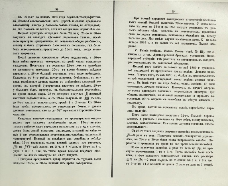 Съ 1888-го по копецъ 1889 года служилъ телеграфистом!, на Лозово-Севастопольской жел. дорогѣ и сильно предавался алкоголизму; иногда у больнаго болѣла голова, но лихорадкой, по его словамъ, не болѣлъ, хотя всѣ сослуживцы пореболѣли ею. Первый приступъ лихорадки былъ 28 мая; 29-го и 30-го получилъ въ околодкѣ нѣсколько порошковъ хинина, послѣ чего приступы прекратились, но оставалась общая разбитость, почему и былъ отправленъ 1-го іюня въ госпиталь, гдѣ былъ безъ лихорадочныхъ приступовъ до 13-го іюня, когда выпи- санъ здоровымъ. Послѣ выписки чувствовалъ общее недомоганіе, а 20-го іюля имѣлъ приступъ лихорадки, который сталъ появляться ежедневно. Поступилъ въ госпиталь 22-го іюля съ жалобами на ежедневную лихорадку. 25-го въ крови больнаго найдены паразиты, а 26-го больной поступилъ йодъ наше наблюденіе. Селезенка съ 8-го ребра, прощупывается, болѣзненна; въ лег- кихъ разсѣянные хрипы; кашель съ отдѣленіемъ слизистой мо- кроты, въ которой бугорчатыхъ палочекъ не найдено. 29-го у больнаго былъ приступъ съ безсознательнымъ состояніемъ во время начала жара. 28-то вечеромъ получилъ Д) спиртной настойки подсолнечника, а съ 29-го получалъ по ЛЦ въ день до 9-го августа включительно, кромѣ 1 и 2 числа. Съ 30-го іюля знобы прекратились, но температура больнаго давала дневныя повышенія, иногда до 38° при вполнѣ хорошемъ само- чувствіи. Селезенка немного уменьшилась, но кровепаразпты откры- вались при каждомъ изслѣдованіи крови. 13-го августа утромъ найдено много взрослыхъ паразитовъ въ стадіи дѣленія; днемъ былъ легкій приступъ лихорадки, который въ слѣдую- щіе 4 дня сопровождался потрясающимъ ознобомъ съ высокой темиературой. Больной за послѣдніе дни ослабѣлъ и поблѣд- нѣлъ. 17-го назначенъ соляно кислый хининъ изъ раствора, на —двѣ ложки, въ 2 ч. и 8 ч. дня, а 18-го въ 8 ч. утра, 1 и 6 ч. дня; въ такое время больной получалъ еже- дневно по ложкѣ микстуры по 24-го августа. Приступы прекратились сразу, паразиты съ трудомъ были найдены 19-го, а 20-го исчезли изъ крови совершенно. 99 При вполнѣ хорошемъ самочувствіи и отсутствіи болѣзнен- ныхъ явленій больной выписанъ 28-го августа. У этого боль- наго въ ночь на 13-е и на 19-е августа появлялась въ раз- ныхъ мѣстахъ тѣла, особенно на конечностяхъ, крапивная сыпь до ладони величиною, исчезавшая безслѣдно къ вечеру того же дня. Мы имѣли случай изслѣдовать кровь К—ва 6-го января 1891 г. и не нашли въ ней паразитовъ. Полное здо- ровье. 11. БеЬпк (егііапа. Иванъ С—въ (таб. .V* Ш), 22 л. канониръ л.-гв. Артиллерійской бригады, уроженецъ Ниже- городской губерніи, гдѣ работалъ на пивоваренныхъ заводахъ, расположенныхъ въ болотистой мѣстности. Первый разъ болѣлъ на заводѣ въ маѣ 1889 г. трехднев- ной лихорадкой въ продолженіи двухъ недѣль. Лечился хини- номъ. Черезъ годъ, въ маѣ 1890 г., болѣлъ въ красносельскомъ лагерI; ежедневной лихорадкой около недѣли; лечился хини- номъ. Въ іюнѣ того же года болѣлъ опять; знобило 18 дней ежедневно, лечился хининомъ. Наконецъ, въ началѣ августа во время маневровъ появились неправильные приступы при общемъ недомоганіи, но больной перемогался и прибылъ въ госпиталь 20-го августа съ жалобами на общую слабость и лихорадку. Въ крови, взятой въ пріемномъ покоѣ, опредѣлены пара- зиты маляріи. Подъ наше наблюденіе поступилъ 22-го. Больной хорошо сложенъ и упитанъ. Селезенка съ 8-го ребра, прощупывается, плотная, безболѣзненная. Со стороны другихъ органовъ ничего ненормальнаго. Съ 23-го сталъ получать спиртную настойку подсолнечника по <|і 3 раза въ день. Приступы исчезли, самочувствіе улучши- лось. но 28-го и 30-го были снова потрясающіе ознобы. Па- разиты открывались въ крови во все время леченія настойкой. 31-го назначена настойка 3 раза въ день і^о ^ц, но прп- стз'пы продолжались 1-го и 3-го. Тогда настойка была отмѣ- нена. а 4-го назначенъ солянокислый хининъ изъ раствора 3\ ^ на ЛІ—2 раза вь^день по 2 ложки въ 1 ч. и 6 ч. дня; съ 9-го но 11-е больной получалъ 2 раза въ деныю 1 ложкѣ.