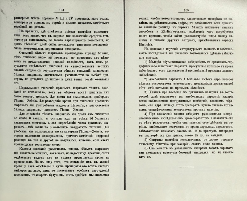 рактерныя мѣста. Кривыя Л» Ш и IV прерваны, какъ только температура пришла къ нормѣ п больше никакихъ замѣтныхъ колебаніи не давала. На кривыхъ, гдѣ отмѣчены пріемы настоЁкп подсолнеч- ника, ясно видно, что въ первые дни назначенія средства тем- пература понижалась, не давала характерныхъ повышеній, но чрезъ нѣсколько дней снова появлялись типичныя повышенія, снова возвращалась перемежная лихорадка. Счисленій бѣлыхъ шариковъ произведено гораздо больше, чѣмъ отмѣчено мною на кривыхъ, но приводить ихъ цѣли- комъ не представляется никакой надобности, такъ какъ ре- зультаты отдѣльныхъ счисленій въ существенныхъ чертахъ вполнѣ сходны съ результатами общихъ счисленій: количество бѣлыхъ шариковъ значительно уменьшается на высотѣ при- ступа, но доходитъ до нормы и даже выше послѣ окончанія его. , Параллельное счисленіе красныхъ шариковъ такихъ коле- баній не показывало, хотя въ общемъ послѣ приступа ихъ было немного меньше. Для счета мы пользовались приборомъ ТЬоша—2еі§8’а. Для разведенія крови при счисленіи красныхъ шариковъ мы употребляли жидкость Науеш’а, а ирп счисленіи бѣлыхъ шариковъ—жидкость ТЬоша—Ускова. Для счисленія бѣлыхъ шариковъ мы брали изъ смѣсителя не менѣе 6 капель, и считали ихъ на всѣхъ 16 большихъ квадратахъ счетчика, а для опредѣленія числа красныхъ ша- риковъ—двѣ капли на 6 большихъ квадратахъ счетчика; для удобства мы пользовались двумя камерами ТЬоша—Хеівз’а, ко- торыя наполняли одновременно, причемъ замѣтной цифровой разницы въ той и другой не получалось, конечно, если счетъ производился достаточно скоро. Каковы колебанія различныхъ видовъ бѣлыхъ шариковъ мы сказать ие можемъ, такъ какъ, по недостатку времени, счета отдѣльныхъ видовъ ихъ на сухихъ препаратахъ крови не производили. Но въ виду того, что счисленіе ихъ въ живой крови у насъ отмѣчены и сухіе препараты ото всѣхъ счетовъ имѣются на лицо, намъ не представитъ особыхъ затрудненій восполнить въ скоромъ будущемъ этотъ пробѣлъ; мы опасаемся только, чтобы недостаточность клиническаго матеріала не по- вліяла на убѣдительность цифръ; въ особенности если принять во вниманіе разницу въ окраскѣ бѣлыхъ шариковъ нашимъ способомъ и ЕЬгІісЬ’овскимъ, вслѣдствіе чего потребуется много времени, чтобы найти равнозначущіе виды между на- шими и видами другихъ авторовъ, примѣнявшихъ окраску ЕЬгІісЬ’а. На основаніи изученія литературныхъ данныхъ и собствен- ныхъ изслѣдованіи мы считаемъ возможнымъ сдѣлать слѣдую- щіе выводы: 1) Малярія обусловливается внѣдреніемъ въ организмъ спе- цифическаго животнаго паразита, присутствіе котораго въ крови заболѣвшаго есть единственный несомнѣнный признакъ даннаго заболѣванія. 2) Амебоидный паразитъ Г. Іегііапае имѣетъ ядро, которое дѣлится посредствомъ волокнистаго метаморфоза хроматиновой сѣти, слѣдовательно не прямымъ дѣленіемъ. 3) Хининъ при введеніи въ организмъ малярика въ доста- точной дозѣ вызываетъ въ амебоидномъ паразитѣ; маляріи легко наблюдаемыя деструктивныя измѣненія, главнымъ обра- зомъ, его ядра, почему этотъ препаратъ нужно считать истин- нымъ специфическимъ лекарствомъ противъ маляріи. 4) При назначеніи хинина слѣдуетъ руководиться микро- скопическимъ изслѣдованіемъ кровепаразптовъ и назначать его съ тѣмъ разсчетомъ, чтобы онъ развилъ свое дѣйствіе въ пе- ріодъ наибольшаго количества въ крови взрослыхъ паразитовъ, слѣдовательно назначать часовъ за 12 до приступа лихорадки въ растворѣ, въ два пріема, около 15 гр. на каждый. 5) Спиртная настойка подсолнечника, по своему терапев- тическому дѣйствію при маляріи, стоитъ ниже хинина. 6) Она можетъ въ указанныхъ авторами дозахъ обрывать или уменьшать приступы болотной лихорадки, но не излечи- вать ее.