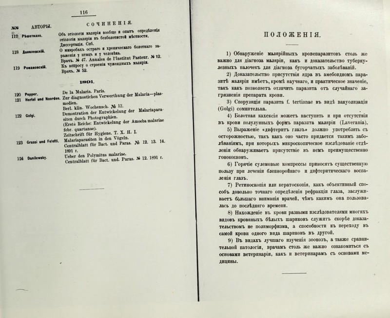 до 117 АВТОРЫ. РЪшеткхло. 118 АаиммЫ*- 119 Роиновсній. СОЧИНЕНІЯ. Объ этіологіи маляріи вообще и опытъ опредѣленія этіологіи маляріи въ безболотистов мѣстности. «и. »—- ^ПІІЛ^ии. Гміяг. » «. Къ вопросу о строеніи чужеядныхъ маляріи Врачъ. № 52. ШОІ. ш 2Г- ЫООЫ.П. Хог^ЛіадпящНсІімГѵегѵегІІшпв ^ег Маіагіа—рІа** шосііеп. Што9ггаНоГаегеЁпЫске1ап& <1ег Маіагіарага- 5ь*гЬйгйЕ. » —— УеЬг. 9аагіапае). _ „ , 2еіІ9сЬгШ іиг Ну^епе. Т. X. н. л. Маіагіарагавііеп іп Леп ѴбееІд. 14. СепігаІЫаІІ Оіг Васі. ип4 Рагав. л« 1891 г. , СеЬег <1еп Роіушііпз таіапае. СепігаІЫаП Мг Васі. шЛ Рагав- № 12. 1891 122 Соіді. 123 Сгамі чий РеІеНі. 124 Оапііегиіѣу. П О Л О Ж Е Н I Я. 1) Обнаруженіе малярійныхъ кровепаразитовъ столь же важно для діагноза маляріи, какъ и доказательство туберку- лезныхъ палочекъ для діагноза бугорчатыхъ заболѣваній. 2) Доказательство присутствія ядра въ амебоидномъ пара- зитѣ маляріи имѣетъ, кромѣ научнаго, и практическое значеніе, такъ какъ позволяетъ отличить паразита отъ случайнаго за- грязненія препарата крови. 3) Споруляція паразита і. Іегііапае въ видѣ вакуолизаціи (Соі&і) сомнительна. 4) Болотная кахексія можетъ наступить и нри отсутствіи въ крови полулунныхъ формъ паразита маляріи (Ьаѵегапіа). 5) Выраженіе «дифтеритъ глазъ» должно употреблять съ осторожностью, такъ какъ оно часто придается такимъ забо- лѣваніямъ, при которыхъ микроскопическое изслѣдованіе отдѣ- ленія обнаруживаетъ присутствіе въ немъ преимущественно гонококковъ. 6) Горячіе сулемовые компрессы приносятъ существенную пользу при леченіп бленноройнаго и дифтеритпческаго воспа- ленія глазъ. 7) Ретиноскопія или кератоскопія, какъ объективный спо- собъ довольно точнаго опредѣленія рефракціи глаза, заслужи- ваетъ большаго вниманія врачей, чѣмъ какимъ она пользова- лась до послѣдняго времени. 8) Нахожденіе въ крови разными изслѣдователями многихъ видовъ кровяныхъ бѣлыхъ шариковъ служитъ скорѣе доказа- тельствомъ не полиморфизма, а способности къ переходу въ самой крови одного вида шариковъ въ другой. 9) Въ видахъ лучшаго изученія зоонозъ, а также сравни- тельной патологіи, врачамъ столь же важно ознакомиться съ основами ветеринаріи, какъ и ветеринарамъ съ основами ме- дицины.