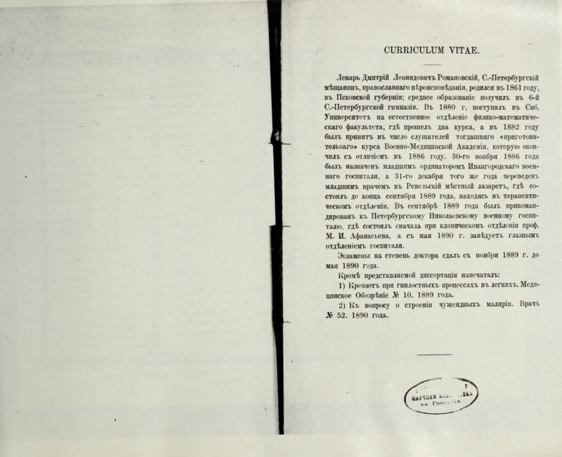 СІЛШСШДШ ѴІТАЕ. Лекарь Дмитрій Леонидовичъ Романовскій, С.-Петербургскій мѣщанинъ, православнаго вѣроисповѣданія, родился въ 1861 году, въ Псковской губерніи: среднее образованіе получилъ въ 6-й С.-Петербургской гимназіи. Въ 1880 г. поступилъ въ Спб. Университетъ на естественное отдѣленіе физико-математиче- скаго факультета, гдѣ прошелъ два куі>са, а въ 1882 году былъ принятъ въ число слушателей тогдашняго «приготови- тельнаго» курса Военно-Медицинской Академіи, которую окон- чилъ съ отличіемъ въ 1886 году. 30-го ноября 1886 года былъ назначенъ младшимъ ордпнатоіюмъ Ивангородскаго воен- наго госпиталя, а 31-го декабря того же года переведенъ младшимъ врачемъ въ Ревельскіп мѣстный лазаретъ, гдѣ со- стоялъ до конца сентября 1880 года, находясь въ терапевти- ческомъ отдѣленіи. Въ сентябрѣ 1889 года былъ прикоман- дированъ къ Петербургскому Николаевскому военному госпи- талю. гдѣ состоялъ сначала при клиническомъ отдѣленіи проф. М. И. Афанасьева, а съ мая 1890 г. завѣдуетъ глазнымъ отдѣленіемъ госпиталя. Экзамены на степень доктора сдалъ съ ноября 1889 г. до мая 1890 года. Кромѣ представляемой диссертаціи напечаталъ: 1) Креозотъ при гнилостныхъ процессахъ въ легкихъ. Меди- цинское Обозрѣніе Л? 10. 1889 года. 2) Кт» вопросу о строеніи чужеядныхъ маляріи. Врачъ Ар 52. 1890 года.