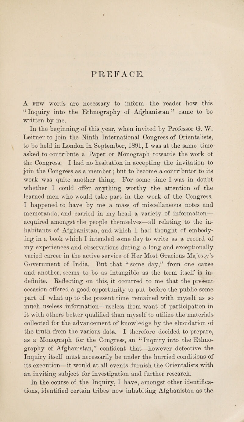 PREFACE. A FEW words are necessary to inform the reader how this Inquiry into the Ethnography of Afghanistan ” came to be written by me. In the beginning of this year, when invited by Professor G. W. Leitner to join the Ninth International Congress of Orientalists, to be held in London in September, 1891, I was at the same time asked to contribute a Paper or Monograph towards the work of the Congress. I had no hesitation in accepting the invitation to join the Congress as a member; but to become a contributor to its work was quite another thing. For some time I was in doubt whether I could offer anything worthy the attention of the learned men who would take part in the work of the Congress. I happened to have by me a mass of miscellaneous notes and memoranda, and carried in my head a variety of information— acquired amongst the people themselves—all relating to the in- habitants of Afghanistan, and which I had thought of embody- ing in a book which I intended some day to write as a record of my experiences and observations during a long and exceptionally varied career in the active service of Her Most Gracious Majesty’s Government of India. But that “ some day,” from one cause and another, seems to be as intangible as the term itself is in- definite. Peflecting on this, it occurred to me that the present occasion offered a good opportunity to put before the public some part of what up to the present time remained with myself as so much useless information—useless from want of participation in it with others better qualified than myself to utilize the materials collected for the advancement of knowledge by the elucidation of the truth from the various data. I therefore decided to prepare, as a Monograph for the Congress, an Inquiry into the Ethno- graphy of Afghanistan,” confident that—however defective the Inquiry itself must necessarily be under the hurried conditions of its execution—it would at all events furnish the Orientalists with an inviting subject for investigation and further research. In the course of the Inquiry, I have, amongst other identifica- tions, identified certain tribes now inhabiting Afghanistan as the